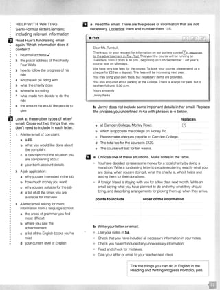 • HELP WITH WRITING•
• Semi-formal letters/emails:•
• including relevant information••
fJ Read Huw's fundraising email
• again. Which information does it•
• contain?••
•• 1 his email address ./
• 2 the postal address of the charity•
• Four Walls•
•
• 3
•
how to follow the progress of his
• ride
•
• 4 who he will be riding with
•
• what the charity does• 5
•• 6 where he is cycling
•
• 7 what made him decide to do the•
• ride
•• the amount he would like people to• 8
• give•
•
•
EJ Look at these other types of letter/
• email. Cross out two things that you•
• don't need to include in each letter.•
•
• 1 A letter/email of complaint:••
• a a-P8
•
•
• b what you would like done about
• the complaint
•
• a description of the situation you• c
• are complaining about•
•• d your bank account details
••
• 2 A job application:
•• a why you are interested in the job
•
• b how much money you want•
•
• c why you are suitable for the job
•
• d a list of all the times you are
•• available for interview
•
•
• 3 A letter/email asking for more
•• information from a language school:
•
• the areas of grammar you find• a
• most difficult•
•• b where you saw the
•
• advertisement
•
• c a list of the English books you've
•
• read•• your current level of English• d
II a Read the email. There are five pieces of information that are not
necessary. Underline them and number them 1-5.
8 68
_l
Dear Ms. Turnbull,
Thank you for your request for information on our pottery courseQ)in response
to the advertisement in The Post. This year the course w ill be running on
Tuesdays, from 7.30 to 9.30 p.m., beginning on 13th September. Last year's
course was on Mondays.
We have very low fees for the course. To book your course. please send us a
cheque for £20 as a deposit. The fees w ill be increasing next year.
You may bring your own tools, but necessary items are provided.
You also enquired about parking at the College. There is a large car park, but it
is often full until 5.00 p.m.
Yours sincerely
Jenny Parks
b Jenny does not include some important details in her email. Replace
the phrases you underlined in 4a with phrases a-e below.
a at Camden College, Morley Road.
b which is opposite the college on Morley Rd.
c Please make cheques payable to Camden College.
d The total fee for the course is £120.
e The course will last for ten weeks.
replaces
0
D a Choose one of these situations. Make notes in the table.
You have decided to raise some money for a local charity by doing a
marathon. Write a fundraising letter to people explaining exactly what you
are doing, when you are doing it, what the charity is, who it helps and
asking them for their donations.
A foreign friend is staying with you for a few days next month. Write an
email saying what you have planned to do and why, what they should
bring, and describing arrangements for picking them up when they arrive.
points to include
b Write your letter or email.
• your notes in Sa.
order of the information
• Check that you have included all necessary information in your notes.
• Check you haven't included any unnecessary information.
Read and check for mistakes.
,. Give your letter or email to your teacher next class.
l-Tick the things you can do in English in the
Reading and Writing Progress Portfolio, p88.
 