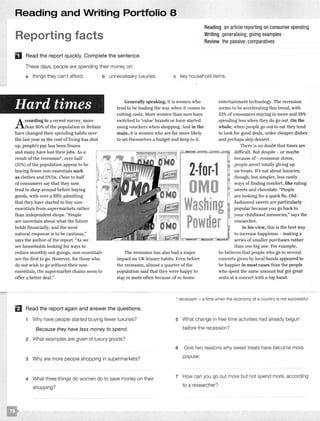 Reading and Writing Portfolio 8
Reporting facts
Reading an article reporting on consumer spending
Writing generalising; giving examples
Review the passive;comparatives
D Read the report quickly. Complete the sentence.
These days, people are spending their money on:
a things they can't afford. b unnecessary luxuries. c key household items.
Hard times
According to a recent survey, more
than 80%of the population in Britain
have changed their spending habits over
the last year as the cost ofliving has shot
up, people's pay has been frozen
and many have lost their jobs. As a
result of the recession*, over half
(51%) of the population appear to be
buying fewer non-essentials such
as clothes and DVDs. Close to half
of consumers say that they now
tend to shop around before buying
goods, with over a fifth admitting
that they have started to buy non-
essentials from supermarkets rather
than independent shops. "People
are uncertain about what the future
holds financially, and the most
natural response is to be cautious,"
says the author of the report. "As we
see households looking for ways to
reduce monthly out-goings, non-essentials
are the first to go. However, for those who
do not wish to go without their non-
essentials, the supermarket chains seem to
offer a better deal."
Generally speaking, it is women who
tend to be leading the way when it comes to
cutting costs. More women than men have
switched to 'value' brands or have started
using vouchers when shopping. And in the
main, it is women who are far more likely
to set themselves a budget and keep to it.
The recession has also had a major
impact on UK leisure habits. Even before
the recession, almost a quarter of the
population said that they were happy to
stay in more often because of in-home
entertainment technology. The recession
seems to be accelerating this trend, with
53%of consumers staying in more and 59%
spending less when they do go out. On the
whole, when people go out to eat they tend
to look for good deals, order cheaper dishes
and perhaps skip dessert.
There is no doubt that times are
difficult. But despite - or maybe
because of- economic stress,
people aren't totally giving up
on treats. It's not about luxuries,
though, but simpler, less costly
ways offinding comfort, like eating
sweets and chocolate. "People
are looking for a quick fix. Old-
fashioned sweets are particularly
popular because you go back to
your childhood memories," says the
researcher.
In his view, this is the best way
to increase happiness - making a
series ofsmaller purchases rather
than one big one. For example,
he believes that people who go to several
concerts given by local bands appeared to
be happier in most cases than the people
who spent the same amount but got great
seats at a concert with a top band.
* recession = a time when the economy of a country is not successful
El Read the report again and answer the questions.
1 Why have people started buying fewer luxuries?
Because they have less money to spend.
2 What examples are given of luxury goods?
3 Why are more people shopping in supermarkets?
4 What three things do women do to save money on their
shopping?
5 What change in free-time activities had already begun
before the recession?
6 Give two reasons why sweet treats have become more
popular.
7 How can you go out more but not spend more, according
to a researcher?
 