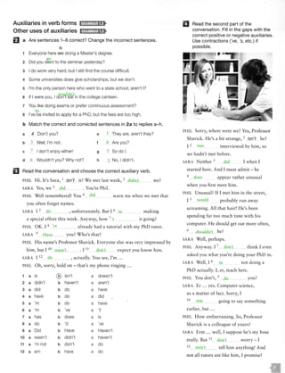 Auxiliaries in verb forms lrl;SW1r;1;1f>
Other uses of auxiliaries ld;fM!MJ;lft
fJ a Are sentences 1-8 correct? Change the incorrect sentences.
is
1 Everyone here are doing a Master's degree.
2 Did you went to the seminar yesterday?
3 I do work very hard, but I still find the course difficult.
4 Some universities does give scholarships, but we don't.
s I'm the only person here who went to a state school, aren't I?
6 If I were you, I don't eat in the college canteen.
7 You like doing exams or prefer continuous assessment?
a I've be invited to apply for a PhD, but the fees are too high.
b Match the correct and corrected sentences in 2a to replies a-h.
a 4 Don't you?
b Well, I'm not.
e
f
They are, aren't they?
Are you?
c I don't enjoy either! 9 So do I.
d Wouldn't you? Why not? h _ No, I didn't.
IJ Read the conversation and choose the correct auxiliary verb.
PHIL H i. It's Sara, 1 isn't it? We met last week, 2 we?
SARA Yes, we 3 . You're Phil.
PHIL Well remembered! You 4 warn me when we met that
you often forget names.
SARA I 5 , unfortunately. But I 6 ma king
a special effort this week. Anyway, how 7 it going?
PH IL OK. I 8 already had a tutorial with my PhD tutor.
SARA 9 you? W ho's that?
PHIL H is name's Professor Shavick. Everyone else was very impressed by
him, but I 10
• I 11
expect you know him.
SARA I 12 , actually. You see, I'm ...
PHIL O h, sorry, hold on - that's my phone ringing ...
1 a is ® isn't c doesn't
2 a didn't b haven't c aren't
3 a did b do c have
4 a have b do c did
5 a 'm b do c have
6 a 'm b 've c 'II
7 a has b does c is
8 a do b 'd c 've
9 a Did b Have c Haven't
10 a wasn't b didn't c haven't
11 a 'm not b don't c do
12 a am b have c do
II Read the second part of the
conversation. Fill in the gaps with the
correct positive or negative auxiliaries.
Use contractions ('ve, 's, etc.) if
possible.
PHIL Sorry, where were we? Yes, Professor
Shavick. He's a bit strange, 1 isn't he?
I 2
interviewed by him, so
we hadn't met before.
SARA Neither 3 I when I
started here. And I must admit - he
4 appear rather unusual
when you first meet him.
PHIL Unusual? If I met him in the street,
I 5 probably run away
screaming. All that hair! H e's been
spendi ng far too much time with his
computer. He should get out more often,
6 he?
SARA Well, perhaps.
PHIL Anyway. I 7 think I even
asked you what you're doing your PhD in.
SARA Well, I 8 not doing a
PhD actualJy. I, er, teach here.
PHIL You don't, 9 you?
SARA Er ... yes. Computer science,
as a matter of fact. Sorry, I
lO going to say something
earlier, but ...
PH IL H ow embarrassing. So, Professor
Shavick is a colleague of yours?
SARA Erm ... well, I suppose he's my boss
really. But 11
12
worry- I
tell him anything! And
not all tutors are like him, I promise!
 