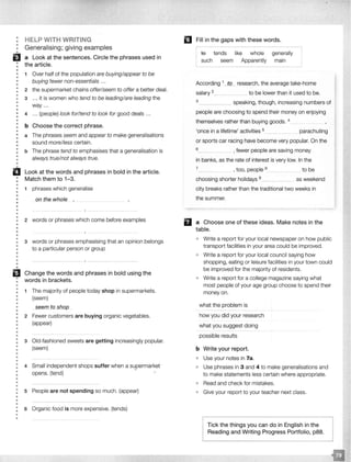 •••
•
•
EJ•
•
••
•
••
•
•
•
•
•
••
•
•
••
•
••
•
••
••
•
••
•••
HELP WITH WRITING
Generalising; giving examples
a Look at the sentences. Circle the phrases used in
the article.
1 Over half of the population are buying/appear to be
buying fewer non-essentials ...
2 the supermarket chains offer/seem to offer a better deal.
3 ... it is women who tend to be leading/are leading the
way ...
4 ... (people) look for/tend to look for good deals .. .
b Choose the correct phrase.
a The phrases seem and appear to make generalisations
sound more/less certain.
b The phrase tend to emphasises that a generalisation is
always true/not always true.
Look at the words and phrases in bold in the article.
Match them to 1-3.
• 1 phrases which generalise
••• on_tf]e whole
•
•
•
•
•• 2 words or phrases which come before examples
•
•
••
•
•
•
•
•
•
•
••
B•
•
•
•
••
•
•••
•
••
•
•
•
•
••
•
•
•
•
•
•
•
•
•
•
•
•
•
•
••
•
•
•
•
•
3 words or phrases emphasising that an opinion belongs
to a particular person or group
Change the words and phrases in bold using the
words in brackets.
1 The majority of people today shop in supermarkets.
(seem)
seem to shop
2 Fewer customers are buying organic vegetables.
(appear)
3 Old-fashioned sweets are getting increasingly popular.
(seem)
4 Small independent shops suffer when a supermarket
opens. (tend)
5 People are not spending so much. (appear)
6 Organic food is more expensive. (tends)
l!J Fill in the gaps with these words.
te tends like whole generally
such seem Apparently main
According 1_JQ_ research, the average take-home
salary 2___. to be lower than it used to be.
3 ______ speaking, though, increasing numbers of
people are choosing to spend their money on enjoying
themselves rather than buying goods. 4
'once in a lifetime' activities 5
...... parachuting
or sports car racing have become very popular. On the
6 _ , fewer people are saving money
in banks, as the rate of interest is very low. In the
7_ _ _ , too, people 8_____ to be
choosing shorter holidays 9 as weekend
city breaks rather than the traditional two weeks in
the summer.
fl a Choose one of these ideas. Make notes in the
table.
o Write a report for your local newspaper on how public
transport facilities in your area could be improved.
• Write a report for your local council saying how
shopping, eating or leisure facilities in your town could
be improved for the majority of residents.
• Write a report for a college magazine saying what
most people of your age group choose to spend their
money on.
what the problem is
how you did your research
what you suggest doing
possible results
b Write your report.
• Use your notes in 7a.
Use phrases in 3 and 4 to make generalisations and
to make statements less certain where appropriate.
Read and check for mistakes.
Give your report to your teacher next class.
Tick the things you can do in English lReading and Writing Progress
 