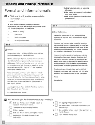 Reading and Writing Portfolio 11
Formal and informal emails
D a Which email (A or B) is making arrangements for:
1 a business trip?
2 a party?
b Both emails have four paragraphs and are
organised in the same way. Put parts a-d in the order
1-4 in which they occur in the emails.
Reading two emails asking for and giving
information
Writing making arrangements in informal and
more formal emails
Review indirect questions; future verb forms;
past verb forms
-- -:- -
a 1 reason for writing mDear Mrs Bannister,
b
c
d
e e
Ei! Hi Helen!
conclusion
giving information
requesting information
.
Got your invite today- we'd both LOVE to come and help
you celebrate your 21 st. Thanks very much.
Phil has got a couple of private students at home until about
12 and the traffic leaving our area of London is always a
nightmare at that time on a Saturday, so we may well miss
the barbecue. worse luck. Anyway, we hope to be turning
up some time around 4, if that's OK - I'll give you a buzz
when I know the exact time.
Which reminds me, you'll have to tell us how we actually
get to your place. I'm fine as far as the motorway turn-off
(junction 31?) but after that I haven't a clue where I'm going,
so can you text over some directions as our satnav doesn't
work any more ! Oh, and shall we bring sleeping bags or
have you got enough?
Anyway, get in touch if you can think of anything you need.
Lots of love, Beth (and Phil) xxxx
PS I've attached some photos!
B Read the emails again. Are these sentences true (T) or false (F)?
1 0 Beth and Phil have been invited to a party to
celebrate Helen's exam results.
2 D The barbecue is on Saturday evening.
3 D Phil is a teacher.
4 D Beth and Phil are staying overnight at Helen's.
5 D Fiona wants to change the dates of her
reservation.
6
7
8
9
I am writing to thank you for your prompt response
regarding my enquiries about accommodation at your
apartments.
I received your brochure today. I would like to confirm
the provisional booking I made last week for myself and
my two colleagues. As I explained in that email, we will
be arriving on Sunday evening, 5th October, in time for
our conference, which begins on the Monday.
However, I note from your brochure that you only take
bookings from Saturday to Saturday. Could you clarify
that you will not require payment for Saturday 4th, as
we will not be using the apartment? In addition, I would
appreciate it if you could let us know what time we will
be expected to vacate the apartment on Saturday 11th.
Thank you for your help with these queries. We look
forward to meeting you next month and I will shortly be
sending a bank transfer for £400 to cover the deposit.
Yours
Fiona Buxton
D She is going with people from work.
D She doesn't want to pay for accommodation on
Saturday night.
D She would like to have a party in the apartment on
the 4th October.
D Fiona will send money soon.
I
I
I
I
I
I
I·'I'
I
I
 