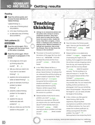 Reading
D Read the article quickly and
choose the best definition of
'lateral thinking'.
'Lateral thinking' is ...
a a new way of thinking about
old problems.
b a fun way of solving puzzles.
c an alternative way of thinking
about problems.
Verb patterns (1)
El Read the article again. Fill in
the gaps with the correct form
of the verbs in brackets.
EJ Read the article again. Which
paragraph or paragraphs in the
article:
1 encourage you not to give
up thinking about the
puzzle? B , _
2 tells you what you need to do
if you want to use lateral
thinking?
3 explains why some people are
better at lateral thinking?
4 gives an example of solving a
problem by lateral
thinking?
5 presents a lateral-thinking
problem for the reader to
solve?
6 explains the way we
traditionally deal with
problems?
7 tells you where you can find the
solution to the puzzle?
Getting results
Teaching
thinking
A Acting on an anonymous phone call,
the police raid a house to arrest a
suspected murderer. They don't
know what he looks like but they
know his name is John. Inside the
house, they find a surgeon, a lorry
driver, a mechanic and a fireman , all
playing cards. Without hesitation or
asking any questions, they arr est
the fireman. How do they know the
fir eman is the murderer?
B The answer to the puzzle is printed at
the bottom of the page. But if you don't
know it, try 1 not to look (not look)
yet! Read this arti.cle and then force
yourself 2 (think) a little
harder.
C In the 1960s, Edward de Bono, a
Maltese doctor and writer, invented the
phrase 'lateral thinking'. He believes that
we understand the world by building up
patterns based on experience. These
patterns teach us 3 _
(recognise) familiar problems and
situations and allow us 4
(make) simple decisions quickly.
However, de Bono argues these
patterns can also stop us from seeing
the solution to a problem.
D Edward de Bono thinks that for every
problem, you need s
(check) your assumptions. What did
you assume when you read the puzzle
above? To think laterally means you
must avoid 6 (make)
assumptions about a problem and make
yourself 7
(think) 'outside
the box'.
E Now think about the fireman puzzle
again. Have you got the solution yet?
No? Well, keep 8 (read)
then think again.
F Edward de Bono once asked some
children 9 (suggest) ways
of estimating the height of a tall
building. Some suggestions were asking
the architect and also dropping a stone
from the top, and measuring the time
taken to fall. But one boy refused
10
(take) the question
seriously. " Put the building on its
side and measure it," he said . The
class laughed. Edward de Bono then
managed 11
(demonstrate) that this was actually a
very sensible idea. You can measure the
building, de Bono pointed out, in a
photograph. And if you put something
else in the photograph - that you know
the height of - you can easily calculate
the height of the building.
G In fact, children are often good at
lateral thinking. With less life
experience, they bring fewer
assumptions to a problem, and so look
for different solutions. So, if you can't
answer the murderer puzzle yet, try
asking a young person the same
problem. You might 12
(be) surprised at how simple they find it!
·uew 1'1uo aLp seM uewaJ!.f a41 ·uawoM11e aJaM ::>!ue4::iaw pue JoA!JP AJJOi 'uoa6ms a41
NOllnlOS
 