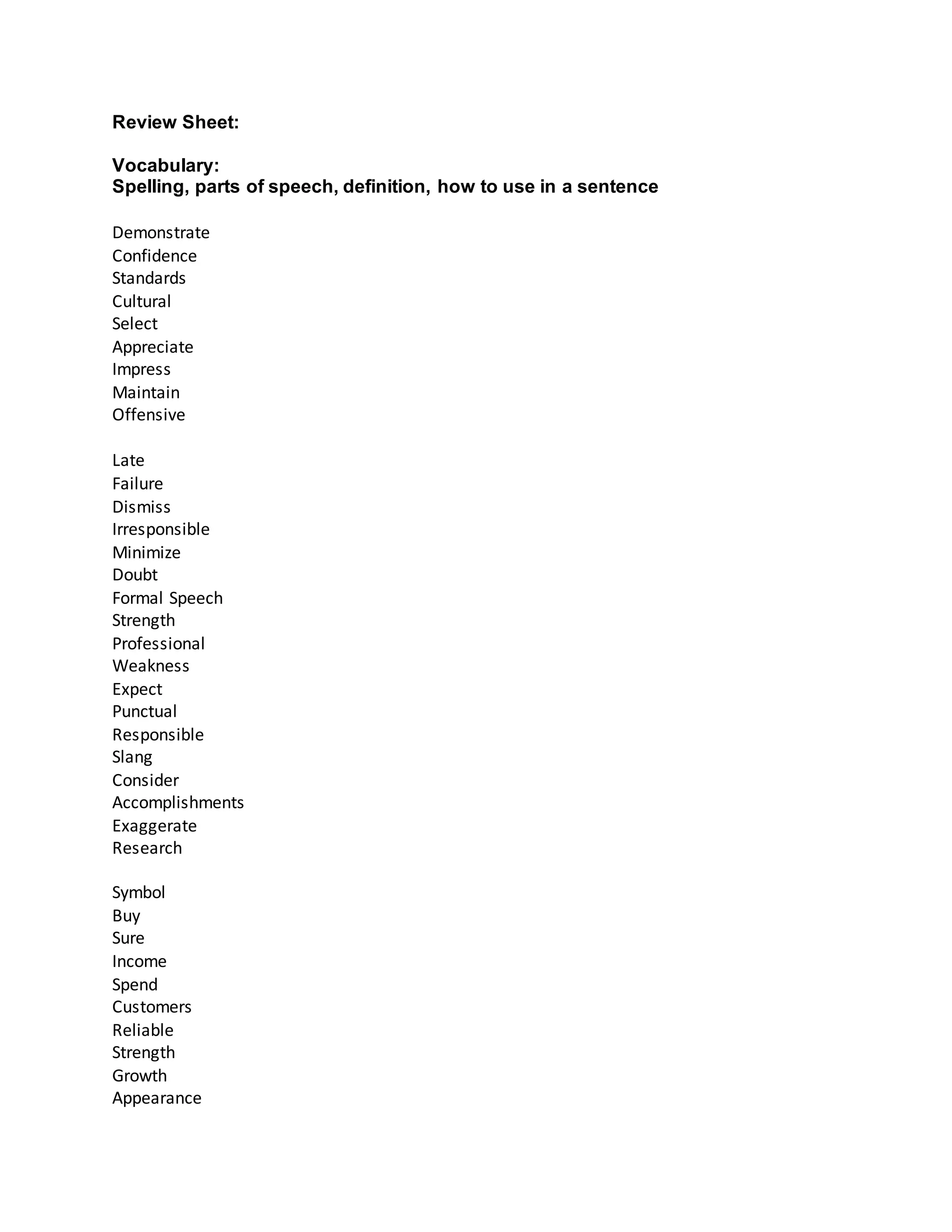 Review Sheet:
Vocabulary:
Spelling, parts of speech, definition, how to use in a sentence
Demonstrate
Confidence
Standards
Cultural
Select
Appreciate
Impress
Maintain
Offensive
Late
Failure
Dismiss
Irresponsible
Minimize
Doubt
Formal Speech
Strength
Professional
Weakness
Expect
Punctual
Responsible
Slang
Consider
Accomplishments
Exaggerate
Research
Symbol
Buy
Sure
Income
Spend
Customers
Reliable
Strength
Growth
Appearance