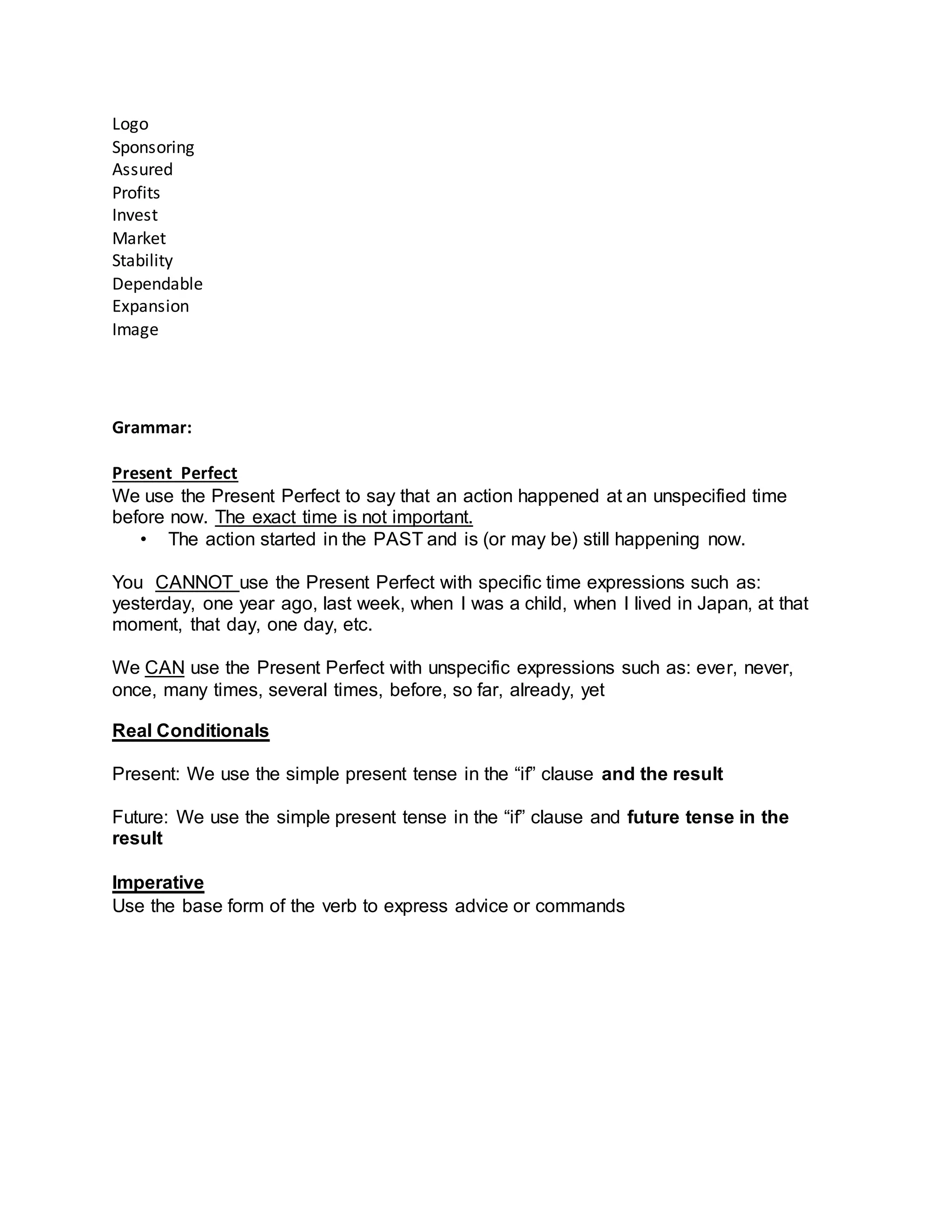Logo
Sponsoring
Assured
Profits
Invest
Market
Stability
Dependable
Expansion
Image
Grammar:
Present Perfect
We use the Present Perfect to say that an action happened at an unspecified time
before now. The exact time is not important.
• The action started in the PAST and is (or may be) still happening now.
You CANNOT use the Present Perfect with specific time expressions such as:
yesterday, one year ago, last week, when I was a child, when I lived in Japan, at that
moment, that day, one day, etc.
We CAN use the Present Perfect with unspecific expressions such as: ever, never,
once, many times, several times, before, so far, already, yet
Real Conditionals
Present: We use the simple present tense in the “if” clause and the result
Future: We use the simple present tense in the “if” clause and future tense in the
result
Imperative
Use the base form of the verb to express advice or commands