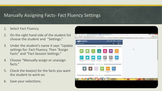 Manually Assigning Facts- Fact Fluency Settings
1. Select Fact Fluency.
2. On the right hand side of the student list
choose the student and “Settings.”
3. Under the student’s name it says “Update
settings for: Fact Fluency. Then “Assign
Facts” and “Fact Session Settings.”
4. Choose “Manually assign or unassign
facts.”
5. Check the box(es) for the facts you want
the student to work on.
6. Save your selections.
 