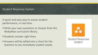 Student Response System
A quick and easy way to assess student
performance, in real time.
 Write your own questions or choose from the
MobyMax curriculum library.
 Students answer right then.
 Answers will be tallied into a chart for the
teachers to see immediate student needs.
 