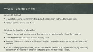 What is It and the Benefits
What is MobyMax?
 Is a digital learning environment that provides practice in math and language skills.
 Follows Common Core standards
What are the benefits of MobyMax?
 Provides placement tests to ensure that students are starting skills where they need to.
 Helps teachers and students identify missing skills
 Progress monitors to assist in making each students’ experience customized to their needs and
effective.
 Shows how engaged, motivated, and successful each student is in his/her learning by providing
data of how much time or progress a student(s) has made during a lesson.
 