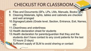 CHECKLIST FOR CLASSROOM
8. Files and Documents (SFs, LPs, LMs, Manuals, Books, etc)
9. Cleaning Materials, lights, tables and cabinets are checked
and well arranged
10.Signages/Labels (Grade level, Section, Entrance, Exit, Names,
etc
11.Cleanliness and orderliness
12.Health declaration sheet for students
13.Health declaration for parents/guardian that they and the
students don’t have contact to any covid patients for the last
72 hours (3 days)
14.Sufficient supply of SLM to avoid sharing or contact
 