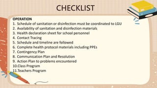 CHECKLIST
OPERATION
1. Schedule of sanitation or disinfection must be coordinated to LGU
2. Availability of sanitation and disinfection materials
3. Health declaration sheet for school personnel
4. Contact Tracing
5. Schedule and timeline are followed
6. Complete health protocol materials including PPEs
7. Contingency Plan
8. Communication Plan and Resolution
9. Action Plan to problems encountered
10.Class Program
11.Teachers Program
 