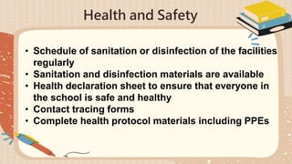 Health and Safety
• Schedule of sanitation or disinfection of the facilities
regularly
• Sanitation and disinfection materials are available
• Health declaration sheet to ensure that everyone in
the school is safe and healthy
• Contact tracing forms
• Complete health protocol materials including PPEs
 