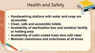 Health and Safety
• Handwashing stations with water and soap are
accessible
• Clean, safe and accessible toilets
• Availability of sterilization box and isolation facility
or holding area
• Availability of color-coded trash bins with label
• Maintain cleanliness and orderliness at all times
 