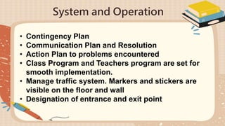 System and Operation
• Contingency Plan
• Communication Plan and Resolution
• Action Plan to problems encountered
• Class Program and Teachers program are set for
smooth implementation.
• Manage traffic system. Markers and stickers are
visible on the floor and wall
• Designation of entrance and exit point
 