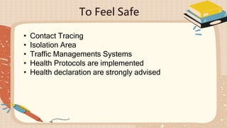 To Feel Safe
• Contact Tracing
• Isolation Area
• Traffic Managements Systems
• Health Protocols are implemented
• Health declaration are strongly advised
 
