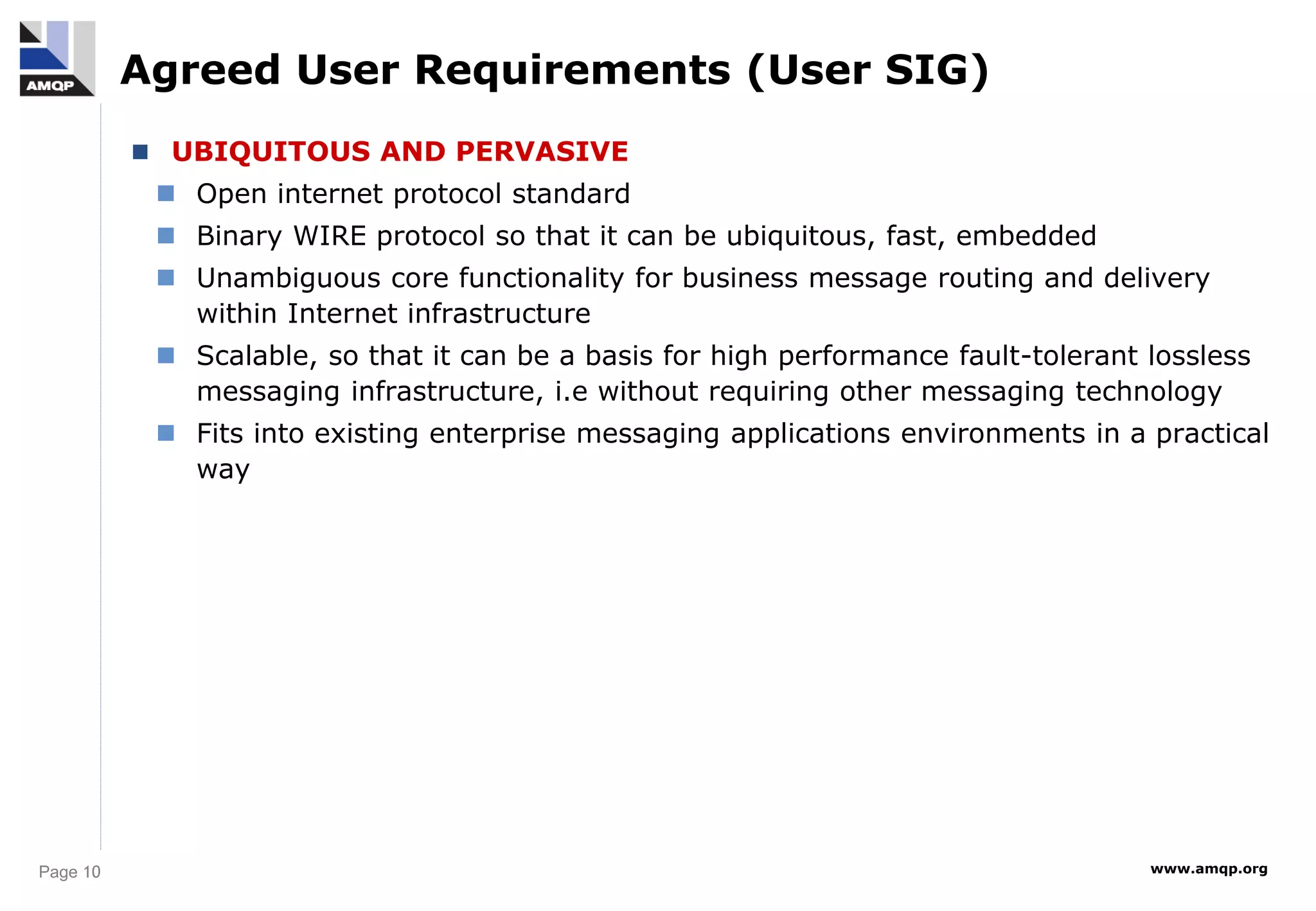 Page 10 www.amqp.org
Agreed User Requirements (User SIG)
 UBIQUITOUS AND PERVASIVE
 Open internet protocol standard
 Binary WIRE protocol so that it can be ubiquitous, fast, embedded
 Unambiguous core functionality for business message routing and delivery
within Internet infrastructure
 Scalable, so that it can be a basis for high performance fault-tolerant lossless
messaging infrastructure, i.e without requiring other messaging technology
 Fits into existing enterprise messaging applications environments in a practical
way
 