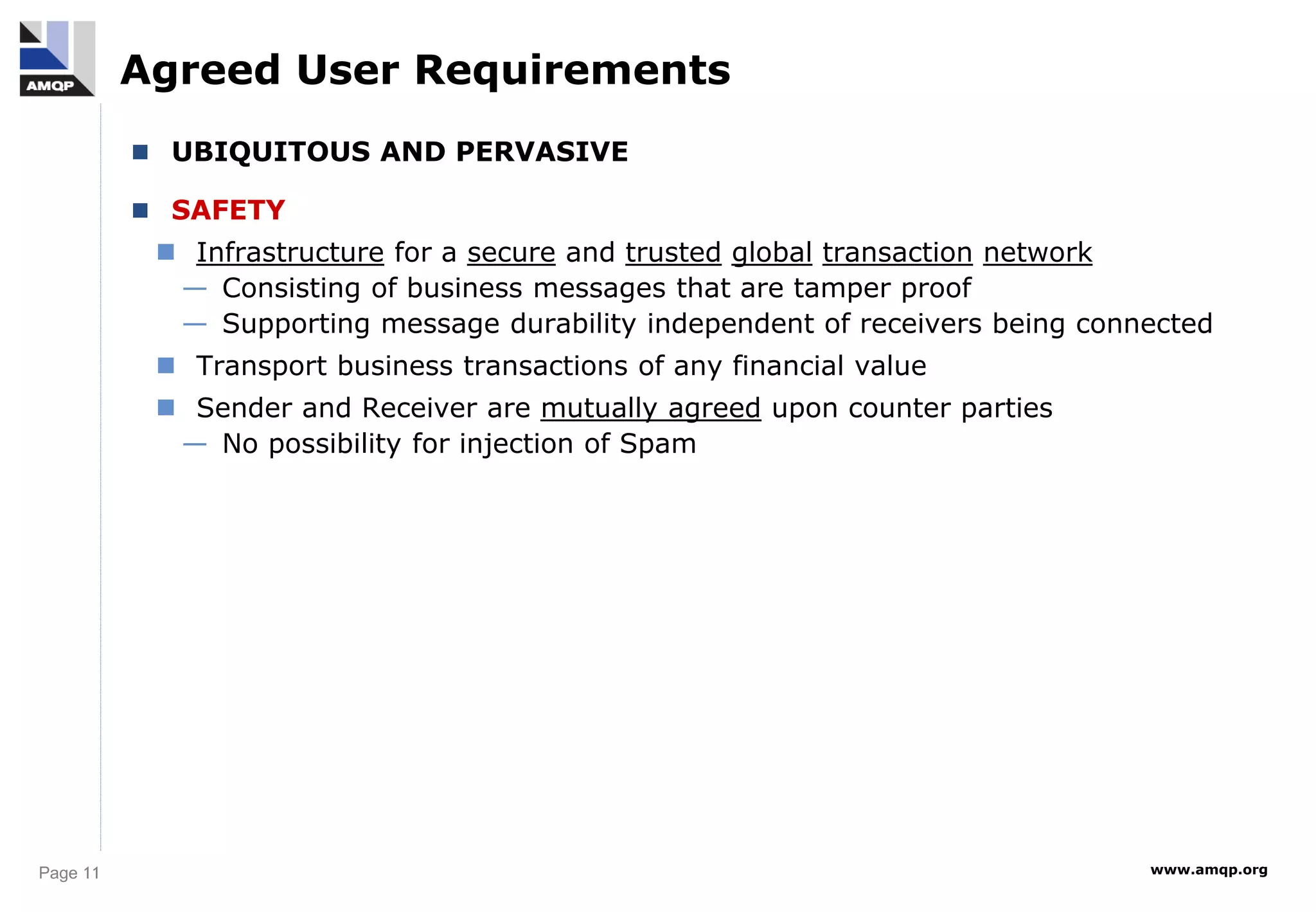 Page 11 www.amqp.org
Agreed User Requirements
 UBIQUITOUS AND PERVASIVE
 SAFETY
 Infrastructure for a secure and trusted global transaction network
— Consisting of business messages that are tamper proof
— Supporting message durability independent of receivers being connected
 Transport business transactions of any financial value
 Sender and Receiver are mutually agreed upon counter parties
— No possibility for injection of Spam
 