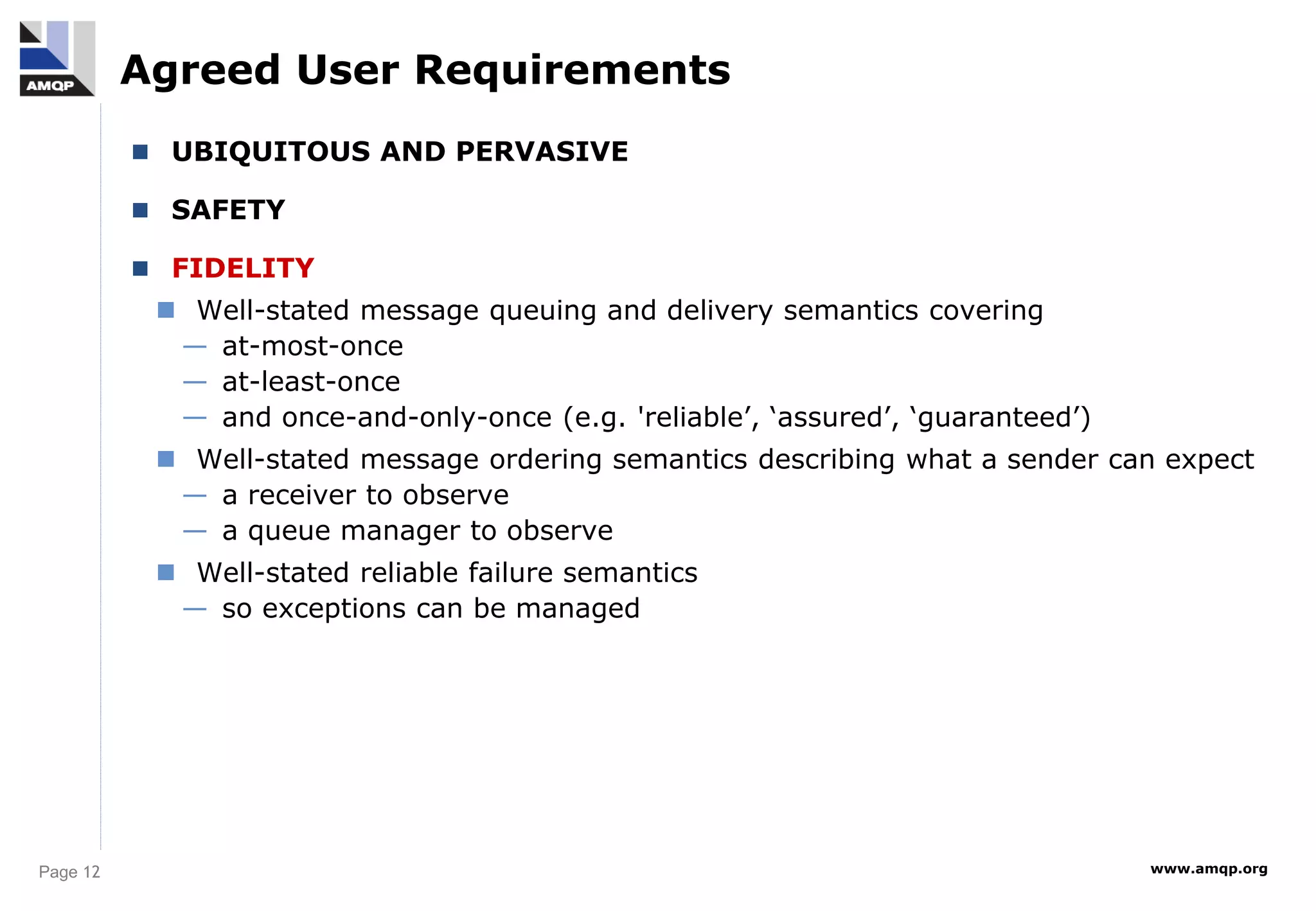 Page 12 www.amqp.org
Agreed User Requirements
 UBIQUITOUS AND PERVASIVE
 SAFETY
 FIDELITY
 Well-stated message queuing and delivery semantics covering
— at-most-once
— at-least-once
— and once-and-only-once (e.g. 'reliable’, ‘assured’, ‘guaranteed’)
 Well-stated message ordering semantics describing what a sender can expect
— a receiver to observe
— a queue manager to observe
 Well-stated reliable failure semantics
— so exceptions can be managed
 