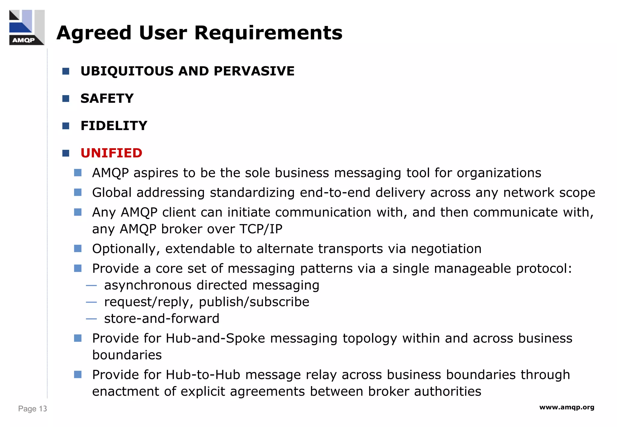 Page 13 www.amqp.org
Agreed User Requirements
 UBIQUITOUS AND PERVASIVE
 SAFETY
 FIDELITY
 UNIFIED
 AMQP aspires to be the sole business messaging tool for organizations
 Global addressing standardizing end-to-end delivery across any network scope
 Any AMQP client can initiate communication with, and then communicate with,
any AMQP broker over TCP/IP
 Optionally, extendable to alternate transports via negotiation
 Provide a core set of messaging patterns via a single manageable protocol:
— asynchronous directed messaging
— request/reply, publish/subscribe
— store-and-forward
 Provide for Hub-and-Spoke messaging topology within and across business
boundaries
 Provide for Hub-to-Hub message relay across business boundaries through
enactment of explicit agreements between broker authorities
 