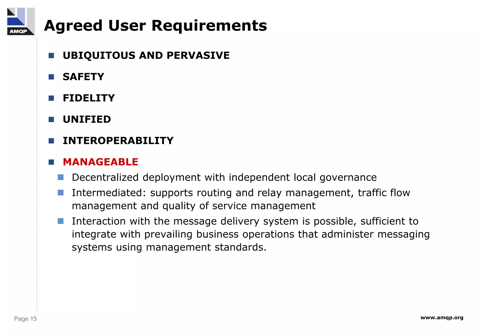 Page 15 www.amqp.org
Agreed User Requirements
 UBIQUITOUS AND PERVASIVE
 SAFETY
 FIDELITY
 UNIFIED
 INTEROPERABILITY
 MANAGEABLE
 Decentralized deployment with independent local governance
 Intermediated: supports routing and relay management, traffic flow
management and quality of service management
 Interaction with the message delivery system is possible, sufficient to
integrate with prevailing business operations that administer messaging
systems using management standards.
 