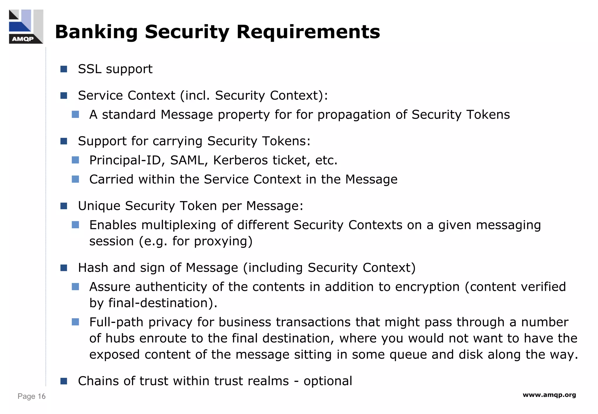 Page 16 www.amqp.org
Banking Security Requirements
 SSL support
 Service Context (incl. Security Context):
 A standard Message property for for propagation of Security Tokens
 Support for carrying Security Tokens:
 Principal-ID, SAML, Kerberos ticket, etc.
 Carried within the Service Context in the Message
 Unique Security Token per Message:
 Enables multiplexing of different Security Contexts on a given messaging
session (e.g. for proxying)
 Hash and sign of Message (including Security Context)
 Assure authenticity of the contents in addition to encryption (content verified
by final-destination).
 Full-path privacy for business transactions that might pass through a number
of hubs enroute to the final destination, where you would not want to have the
exposed content of the message sitting in some queue and disk along the way.
 Chains of trust within trust realms - optional
 