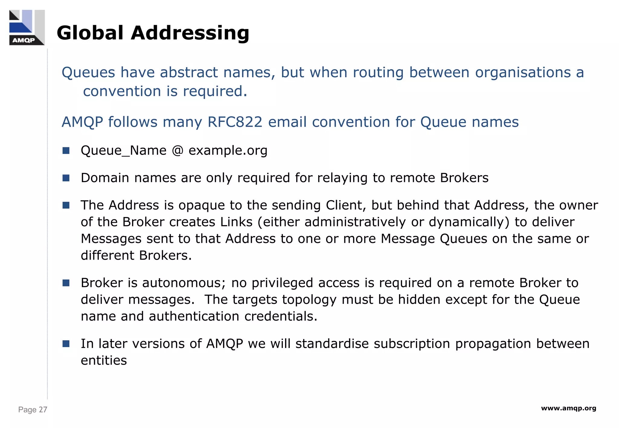 Page 27 www.amqp.org
Global Addressing
Queues have abstract names, but when routing between organisations a
convention is required.
AMQP follows many RFC822 email convention for Queue names
 Queue_Name @ example.org
 Domain names are only required for relaying to remote Brokers
 The Address is opaque to the sending Client, but behind that Address, the owner
of the Broker creates Links (either administratively or dynamically) to deliver
Messages sent to that Address to one or more Message Queues on the same or
different Brokers.
 Broker is autonomous; no privileged access is required on a remote Broker to
deliver messages. The targets topology must be hidden except for the Queue
name and authentication credentials.
 In later versions of AMQP we will standardise subscription propagation between
entities
 