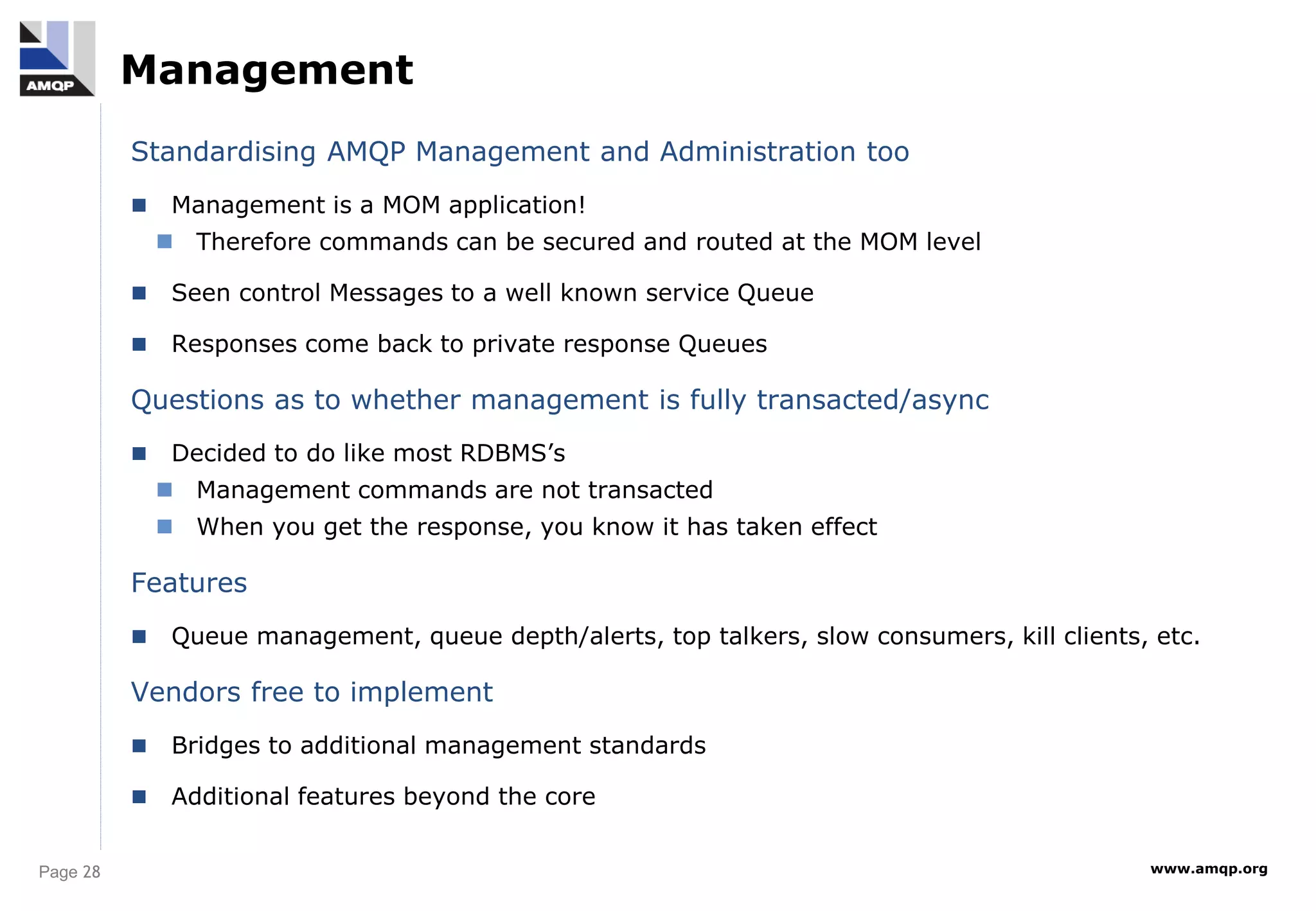 Page 28 www.amqp.org
Management
Standardising AMQP Management and Administration too
 Management is a MOM application!
 Therefore commands can be secured and routed at the MOM level
 Seen control Messages to a well known service Queue
 Responses come back to private response Queues
Questions as to whether management is fully transacted/async
 Decided to do like most RDBMS’s
 Management commands are not transacted
 When you get the response, you know it has taken effect
Features
 Queue management, queue depth/alerts, top talkers, slow consumers, kill clients, etc.
Vendors free to implement
 Bridges to additional management standards
 Additional features beyond the core
 