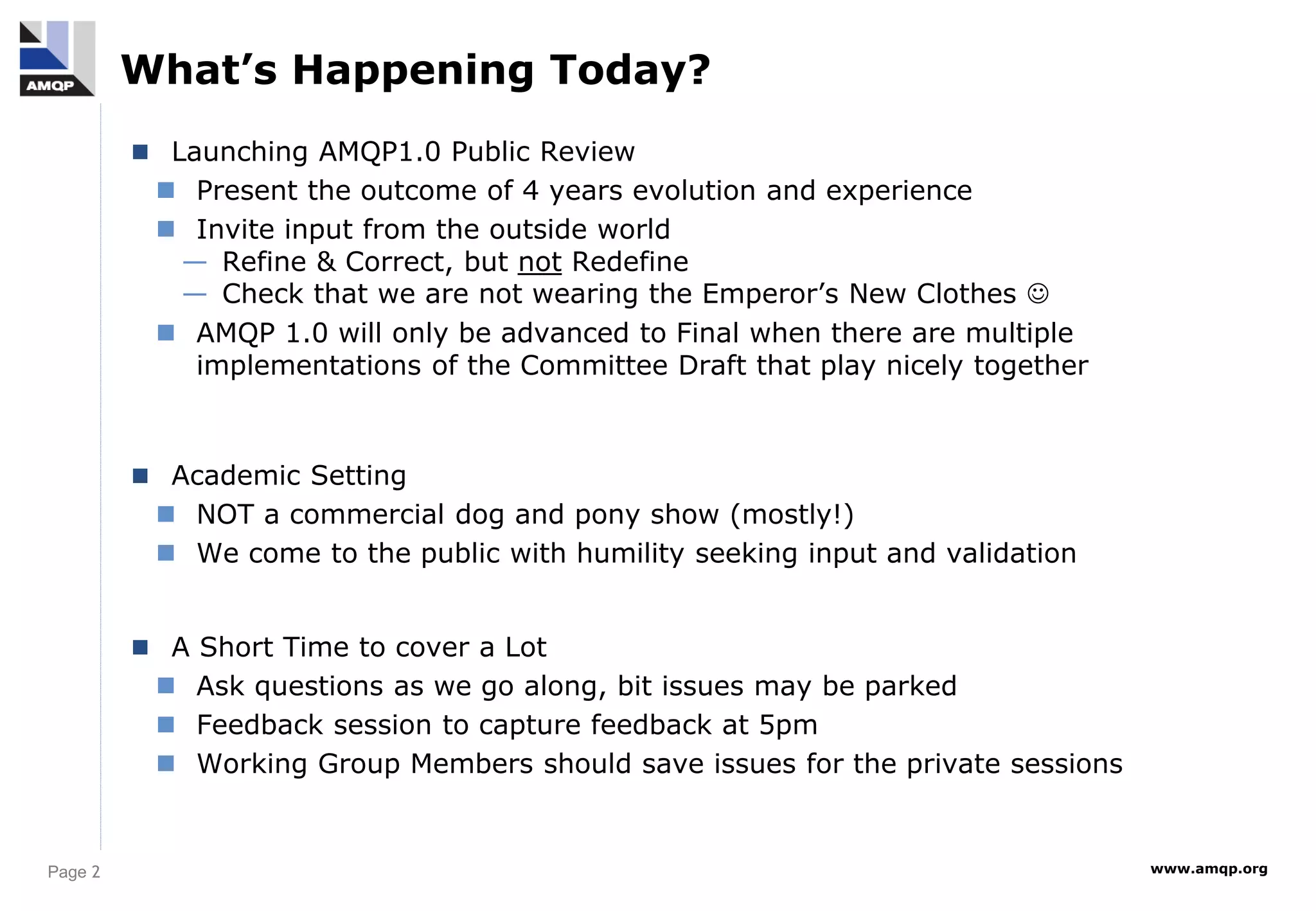 Page 2 www.amqp.org
What’s Happening Today?
 Launching AMQP1.0 Public Review
 Present the outcome of 4 years evolution and experience
 Invite input from the outside world
— Refine & Correct, but not Redefine
— Check that we are not wearing the Emperor’s New Clothes 
 AMQP 1.0 will only be advanced to Final when there are multiple
implementations of the Committee Draft that play nicely together
 Academic Setting
 NOT a commercial dog and pony show (mostly!)
 We come to the public with humility seeking input and validation
 A Short Time to cover a Lot
 Ask questions as we go along, bit issues may be parked
 Feedback session to capture feedback at 5pm
 Working Group Members should save issues for the private sessions
 