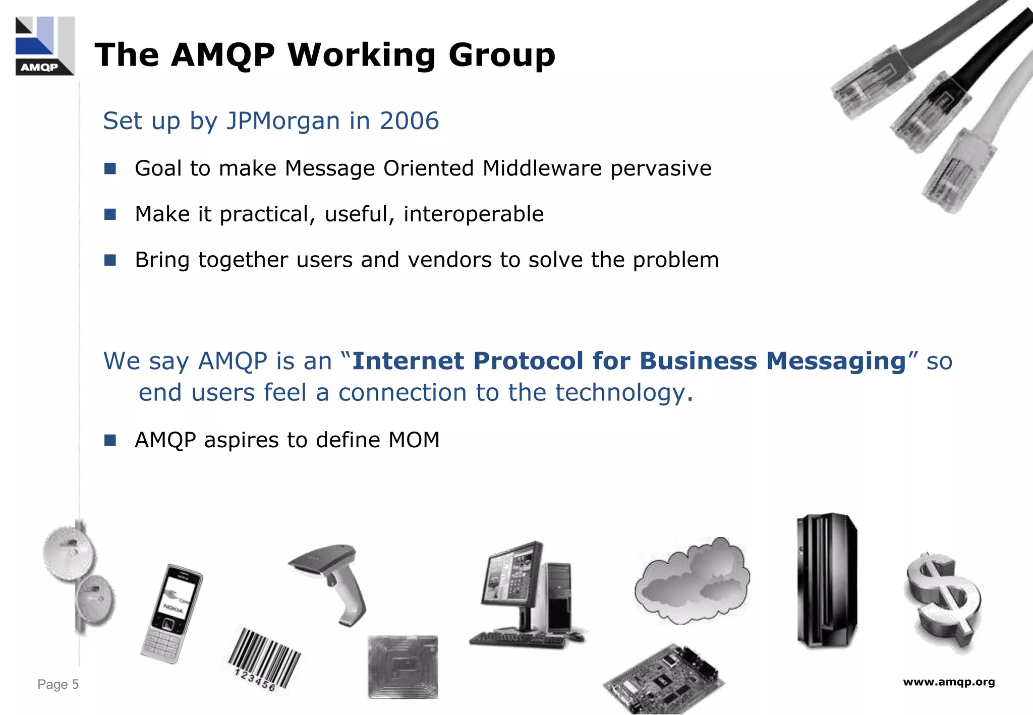 Page 5 www.amqp.org
The AMQP Working Group
Set up by JPMorgan in 2006
 Goal to make Message Oriented Middleware pervasive
 Make it practical, useful, interoperable
 Bring together users and vendors to solve the problem
We say AMQP is an “Internet Protocol for Business Messaging” so
end users feel a connection to the technology.
 AMQP aspires to define MOM
 