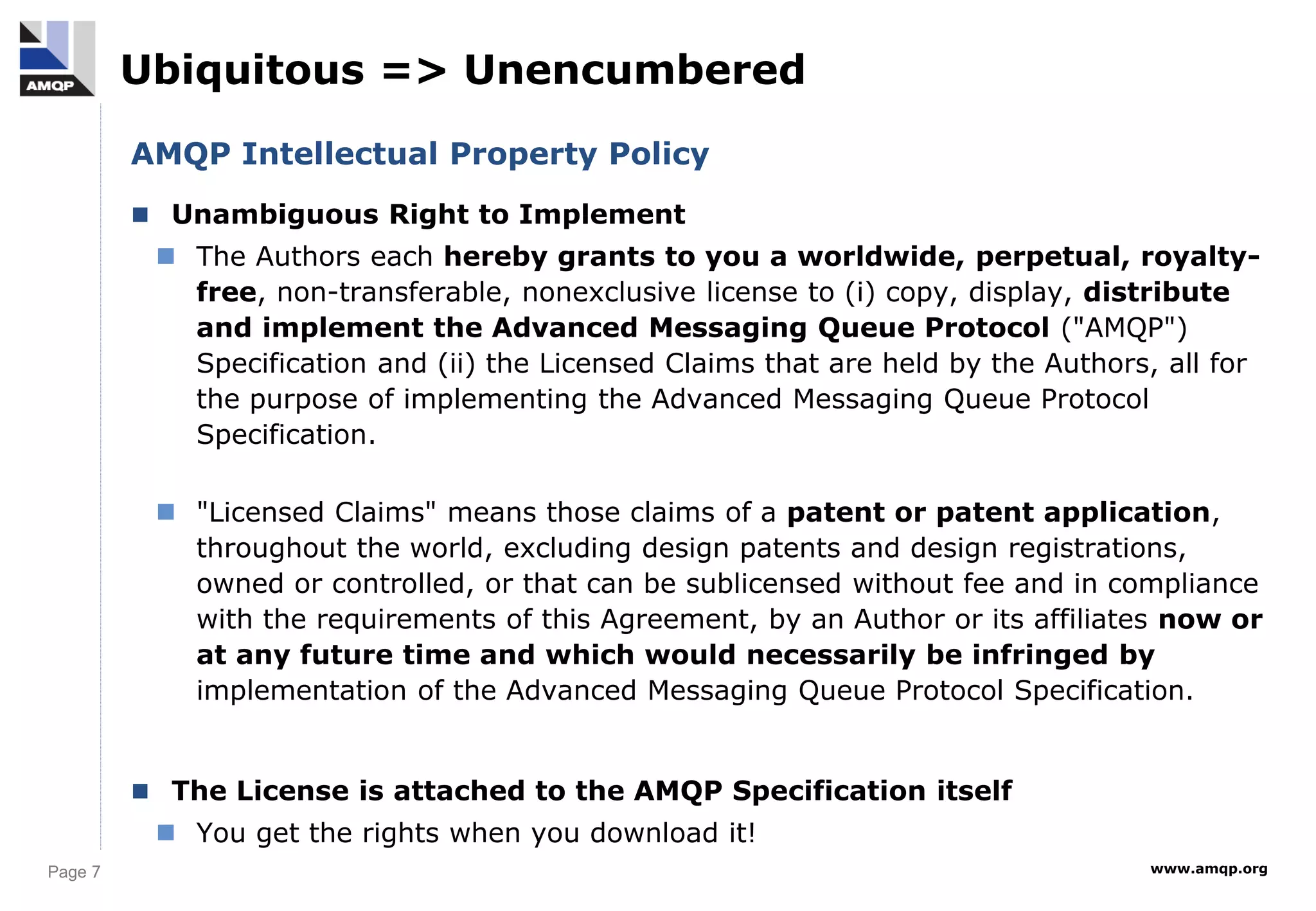 Page 7 www.amqp.org
Ubiquitous => Unencumbered
AMQP Intellectual Property Policy
 Unambiguous Right to Implement
 The Authors each hereby grants to you a worldwide, perpetual, royalty-
free, non-transferable, nonexclusive license to (i) copy, display, distribute
and implement the Advanced Messaging Queue Protocol ("AMQP")
Specification and (ii) the Licensed Claims that are held by the Authors, all for
the purpose of implementing the Advanced Messaging Queue Protocol
Specification.
 "Licensed Claims" means those claims of a patent or patent application,
throughout the world, excluding design patents and design registrations,
owned or controlled, or that can be sublicensed without fee and in compliance
with the requirements of this Agreement, by an Author or its affiliates now or
at any future time and which would necessarily be infringed by
implementation of the Advanced Messaging Queue Protocol Specification.
 The License is attached to the AMQP Specification itself
 You get the rights when you download it!
 