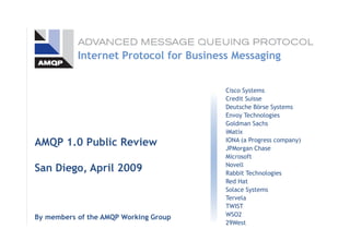 Cisco Systems
Credit Suisse
Deutsche Börse Systems
Envoy Technologies
Goldman Sachs
iMatix
IONA (a Progress company)
JPMorgan Chase
Microsoft
Novell
Rabbit Technologies
Red Hat
Solace Systems
Tervela
TWIST
WSO2
29West
AMQP 1.0 Public Review
San Diego, April 2009
By members of the AMQP Working Group
Internet Protocol for Business Messaging
 
