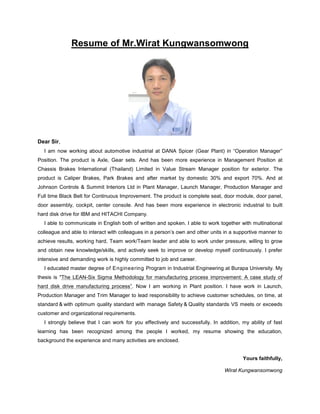 Resume of Mr.Wirat Kungwansomwong
Dear Sir,
I am now working about automotive industrial at DANA Spicer (Gear Plant) in “Operation Manager”
Position. The product is Axle, Gear sets. And has been more experience in Management Position at
Chassis Brakes International (Thailand) Limited in Value Stream Manager position for exterior. The
product is Caliper Brakes, Park Brakes and after market by domestic 30% and export 70%. And at
Johnson Controls & Summit Interiors Ltd in Plant Manager, Launch Manager, Production Manager and
Full time Black Belt for Continuous Improvement. The product is complete seat, door module, door panel,
door assembly, cockpit, center console. And has been more experience in electronic industrial to built
hard disk drive for IBM and HITACHI Company.
I able to communicate in English both of written and spoken. I able to work together with multinational
colleague and able to interact with colleagues in a person’s own and other units in a supportive manner to
achieve results, working hard, Team work/Team leader and able to work under pressure, willing to grow
and obtain new knowledge/skills, and actively seek to improve or develop myself continuously. I prefer
intensive and demanding work is highly committed to job and career.
I educated master degree of Engineering Program in Industrial Engineering at Burapa University. My
thesis is "The LEAN-Six Sigma Methodology for manufacturing process improvement: A case study of
hard disk drive manufacturing process”. Now I am working in Plant position. I have work in Launch,
Production Manager and Trim Manager to lead responsibility to achieve customer schedules, on time, at
standard & with optimum quality standard with manage Safety & Quality standards VS meets or exceeds
customer and organizational requirements.
I strongly believe that I can work for you effectively and successfully. In addition, my ability of fast
learning has been recognized among the people I worked, my resume showing the education,
background the experience and many activities are enclosed.
Yours faithfully,
Wirat Kungwansomwong
 