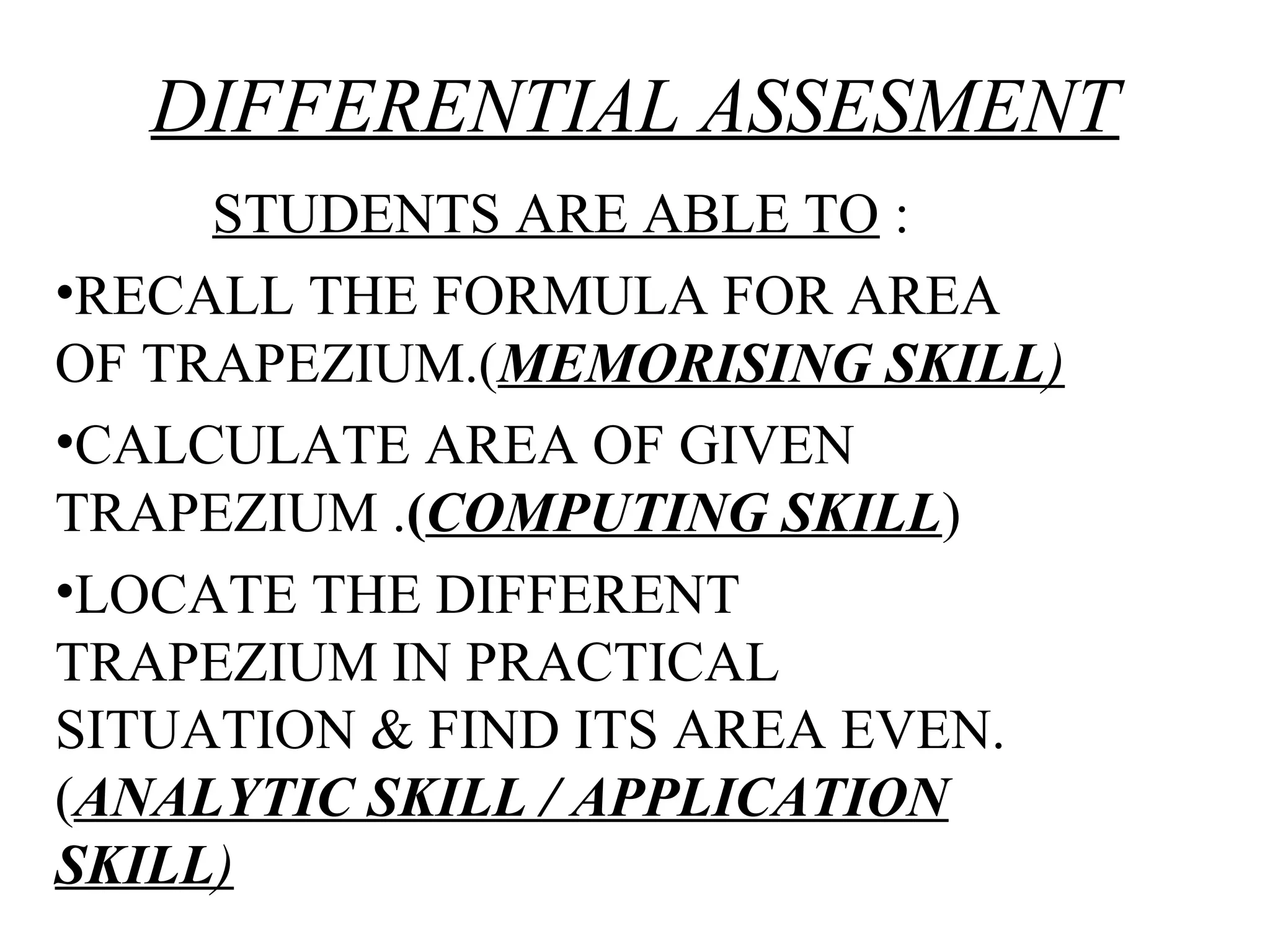 DIFFERENTIAL ASSESMENT
STUDENTS ARE ABLE TO :
•RECALL THE FORMULA FOR AREA
OF TRAPEZIUM.(MEMORISING SKILL)
•CALCULATE AREA OF GIVEN
TRAPEZIUM .(COMPUTING SKILL)
•LOCATE THE DIFFERENT
TRAPEZIUM IN PRACTICAL
SITUATION & FIND ITS AREA EVEN.
(ANALYTIC SKILL / APPLICATION
SKILL)