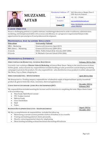 Page 1 of 2
PROFESSIONAL EXPERIENCE
DIRECTOR SALES& MARKETING -GENERAL BOOT HOUSE February 2013 to Date
Currently I am workingas Director Sales & Marketing at General Boot House. Being in the retail business of shoes,
leather goods, and accessories my responsibilities includes handlingof sales promotions and developing marketing
campaigns to promote the products.I’m also responsiblefor sales distribution of our products toonline sales portals
like Daraz, Yayvo, Home shopping etc.
DIRECTOR MARKETING – MAENTERPRISES April 2013 to Date
Ma Enterprises is a Tradingcompany responsiblefor wholesale& supply of Imported finest quality household
products & general items like shoes, stationery,electrical appliances etc.
CLIENT SERVICE INTERNSHIP -JAMES WALTER THOMPSON (JWT)
December 2012 to
February 2013
My responsibilities included assistingthe Account and Art directors in completing the tasks. Major clients I dealt
with werefollowing:
 Shan Foods Habib Bank Limited
 TPL Trakker Limited
 Mehran Foods
 Glaxo Smith Klien
 Shell
 Nokia
BUSINESS DEVELOPMENT EXECUTIVE – SILKBANKLIMITED
August 2012 to
December 2012
My Key accomplishments & responsibilities included the following:
 Maintaining a current account portfolio of above 30 million in two months
 Visiting and meeting potential clients personally,
 Directly contacting potential clients by telephoning,
 Direct mailing including without limitations themailingof brochures
Residential Address  34/2, Khayaban-e-Shujjat, Phase 5,
DHA Karachi, Pakistan
Telephone  +92 - 321 – 3763481
E-mail  muzzamilaftab@hotmail.com
https://pk.linkedin.com/in/muzzamil
-aftab-39827b21
CAREER OBJECTIVE
Secure a challenging position as a public relations / marketingprofessional in order to utilizemy administrative,
marketing, and interpersonal skills with accuracy and efficiency in a progressive organization that provides
opportunities for personal growth and professional development.
PROFESSIONAL AND ACADEMIC EDUCATION
Education University / School
MBA - Marketing Greenwich University (April 2013)
BBA (Hons) - Marketing Greenwich University (2009-2011)
A-Levels D.H.A Public School (O & A levels) (2007-2008)
O-Levels St. Michael’s Convent School (1994-2006)
MUZZAMIL
AFTAB
 