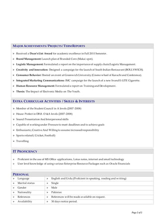 Page 2 of 2
MAJOR ACHIEVEMENTS /PROJECTS /TERM REPORTS
 Received a Dean’s List Award for academic excellence in Fall 2011 Semester.
 Brand Management: Launch plan of Branded Corn (Makai spot).
 Logistic Management: Formulated a report on the importanceof supply chain/Logistic Management.
 Creativity and innovation: Designed a campaign for the launch of South Indian Restaurant (BOLLYWICH).
 Consumer Behavior: Hosted an event at Greenwich University (Cosmo wheel of Karachi and Conference).
 Integrated Marketing Communications: IMC campaign for the launch of a new brand E-LITE Cigarette.
 Human Resource Management: Formulated a report on Trainingand Development.
 Thesis: The Impact of Electronic Media on The Youth.
EXTRA CURRICULAR ACTIVITIES / SKILLS & INTERESTS
 Member of the Student Council in A levels (2007-2008)
 House Prefect in DHA O &A levels (2007-2008)
 Sound Presentation And Interpersonal skills
 Capable of workingunder Pressureto meet deadlines and to achieve goals
 Enthusiastic,CreativeAnd Willingto assume increased responsibility
 Sports related ( Cricket, Football)
 Travelling
IT PROFICIENCY
 Proficient in the use of MS Office applications, Lotus notes, internet and email technology
 User level knowledge of using various Enterprise Resource Packages such as Oracle Financials
PERSONAL
 Language  English and Urdu (Proficient in speaking, reading and writing)
 Marital status  Single
 Gender  Male
 Nationality  Pakistan
 References  References will be made available on request.
 Availability  30 days notice period.
 