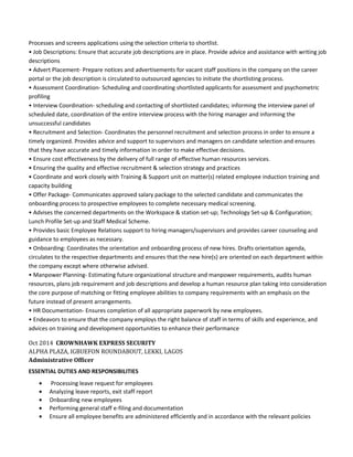 Processes and screens applications using the selection criteria to shortlist.
• Job Descriptions: Ensure that accurate job descriptions are in place. Provide advice and assistance with writing job
descriptions
• Advert Placement- Prepare notices and advertisements for vacant staff positions in the company on the career
portal or the job description is circulated to outsourced agencies to initiate the shortlisting process.
• Assessment Coordination- Scheduling and coordinating shortlisted applicants for assessment and psychometric
profiling
• Interview Coordination- scheduling and contacting of shortlisted candidates; informing the interview panel of
scheduled date, coordination of the entire interview process with the hiring manager and informing the
unsuccessful candidates
• Recruitment and Selection- Coordinates the personnel recruitment and selection process in order to ensure a
timely organized. Provides advice and support to supervisors and managers on candidate selection and ensures
that they have accurate and timely information in order to make effective decisions.
• Ensure cost effectiveness by the delivery of full range of effective human resources services.
• Ensuring the quality and effective recruitment & selection strategy and practices
• Coordinate and work closely with Training & Support unit on matter(s) related employee induction training and
capacity building
• Offer Package- Communicates approved salary package to the selected candidate and communicates the
onboarding process to prospective employees to complete necessary medical screening.
• Advises the concerned departments on the Workspace & station set-up; Technology Set-up & Configuration;
Lunch Profile Set-up and Staff Medical Scheme.
• Provides basic Employee Relations support to hiring managers/supervisors and provides career counseling and
guidance to employees as necessary.
• Onboarding: Coordinates the orientation and onboarding process of new hires. Drafts orientation agenda,
circulates to the respective departments and ensures that the new hire(s) are oriented on each department within
the company except where otherwise advised.
• Manpower Planning- Estimating future organizational structure and manpower requirements, audits human
resources, plans job requirement and job descriptions and develop a human resource plan taking into consideration
the core purpose of matching or fitting employee abilities to company requirements with an emphasis on the
future instead of present arrangements.
• HR Documentation- Ensures completion of all appropriate paperwork by new employees.
• Endeavors to ensure that the company employs the right balance of staff in terms of skills and experience, and
advices on training and development opportunities to enhance their performance
Oct 2014 CROWNHAWK EXPRESS SECURITY
ALPHA PLAZA, IGBUEFON ROUNDABOUT, LEKKI, LAGOS
Administrative Officer
ESSENTIAL DUTIES AND RESPONSIBILITIES
• Processing leave request for employees
• Analyzing leave reports, exit staff report
• Onboarding new employees
• Performing general staff e-filing and documentation
• Ensure all employee benefits are administered efficiently and in accordance with the relevant policies
 