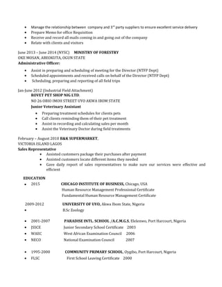 • Manage the relationship between company and 3rd
party suppliers to ensure excellent service delivery
• Prepare Memo for office Requisition
• Receive and record all mails coming in and going out of the company
• Relate with clients and visitors
June 2013 – June 2014 (NYSC) MINISTRY OF FORESTRY
OKE MOSAN, ABEOKUTA, OGUN STATE
Administrative Officer:
• Assist in preparing and scheduling of meeting for the Director (NTFP Dept)
• Scheduled appointments and received calls on behalf of the Director (NTFP Dept)
• Scheduling, preparing and reporting of all field trips
Jan-June 2012 (Industrial Field Attachment)
ROVET PET SHOP NIG LTD.
NO 26 OBIO IMOH STREET UYO AKWA IBOM STATE
Junior Veterinary Assistant
• Preparing treatment schedules for clients pets
• Call clients reminding them of their pet treatment
• Assist in recording and calculating sales per month
• Assist the Veterinary Doctor during field treatments
February – August 2010 B&K SUPERMARKET,
VICTORIA ISLAND LAGOS
Sales Representative
• Assisted customers package their purchases after payment
• Assisted customers locate different items they needed
• Gave daily report of sales representatives to make sure our services were effective and
efficient
EDUCATION
 2015 CHICAGO INSTITUTE OF BUSINESS, Chicago, USA
Human Resource Management Professional Certificate
Fundamental Human Resource Management Certificate
2009-2012 UNIVERSITY OF UYO, Akwa Ibom State, Nigeria
• B.Sc Zoology
• 2001-2007 PARADISE INTL. SCHOOL /A.C.M.G.S, Elelenwo, Port Harcourt, Nigeria
• JSSCE Junior Secondary School Certificate 2003
• WAEC West African Examination Council 2006
• NECO National Examination Council 2007
• 1995-2000 COMMUNITY PRIMARY SCHOOL, Oygibo, Port Harcourt, Nigeria
• FLSC First School Leaving Certificate 2000
 