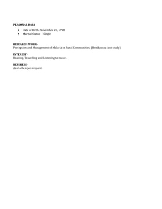 PERSONAL DATA
• Date of Birth- November 26, 1990
• Marital Status - Single
RESEARCH WORK-
Perception and Management of Malaria in Rural Communities. (Ibesikpo as case study)
INTEREST-
Reading, Travelling and Listening to music.
REFEREES-
Available upon request.
 