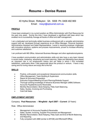 Resume – Denise Russo
________________________________________
40 Hythe Street, Ridleyton SA 5008 Ph: 0406 482 869
Email: nissyr@optusnet.com.au
PROFILE
I have been employed in my current position as Office Administrator with Pool Resources for
the past nine years. During this time I have developed a significant skill base which has
enabled me to successfully manage all facets of office and staff management.
I am a dedicated and technically skilled business professional with a versatile administrative
support skill set, developed through experience as an Office Manager, Personal Assistant,
Administrative Assistant and Sales Representative. I excel in resolving employer challenges
with innovative solutions, systems and process improvements, proven to increase efficiency
and customer satisfaction.
I am proficient with MS Office, Advanced Business Manager and other applications/systems.
I have excellent communication and administration skills and also have a very keen interest
in social media, marketing, advertising and event planning. Sales and Marketing have played
an important role in my employment history and are fields in which I find increased
satisfaction, particularly when I feel passionate about the product or venture. I have a very
caring and fun loving nature and enjoy life to the full.
SKILLS
 Positive, enthusiastic and exceptional interpersonal communication skills.
 Office Management, Team Building & Supervision
 Report & Document Preparation
 Executive Support/Meeting & Event Planning/Website Support
 Thorough working knowledge of Advance Business Manager (ABM) Software.
 Accounts Payable/Accounts Receivable.
 Monthly Reconciliation, Book Keeping, Petty Cash Balancing.
 Sales, Quotes, Invoicing and Purchasing.
 Cold Call Sales
EMPLOYMENT HISTORY
Company: Pool Resources - Wingfield - April 2007 – Current (9 Years)
Role: Office Administrator
 Management of Accounts Payable & Receivable.
 Sales, Quotes, Invoicing, Supplier Procurement and Management.
 Monthly Reconciliation, Book Keeping, Petty Cash and End of Month Balancing
and Reporting.
 Fully competent with ABM (similar to MYOB) and Microsoft Office.
 