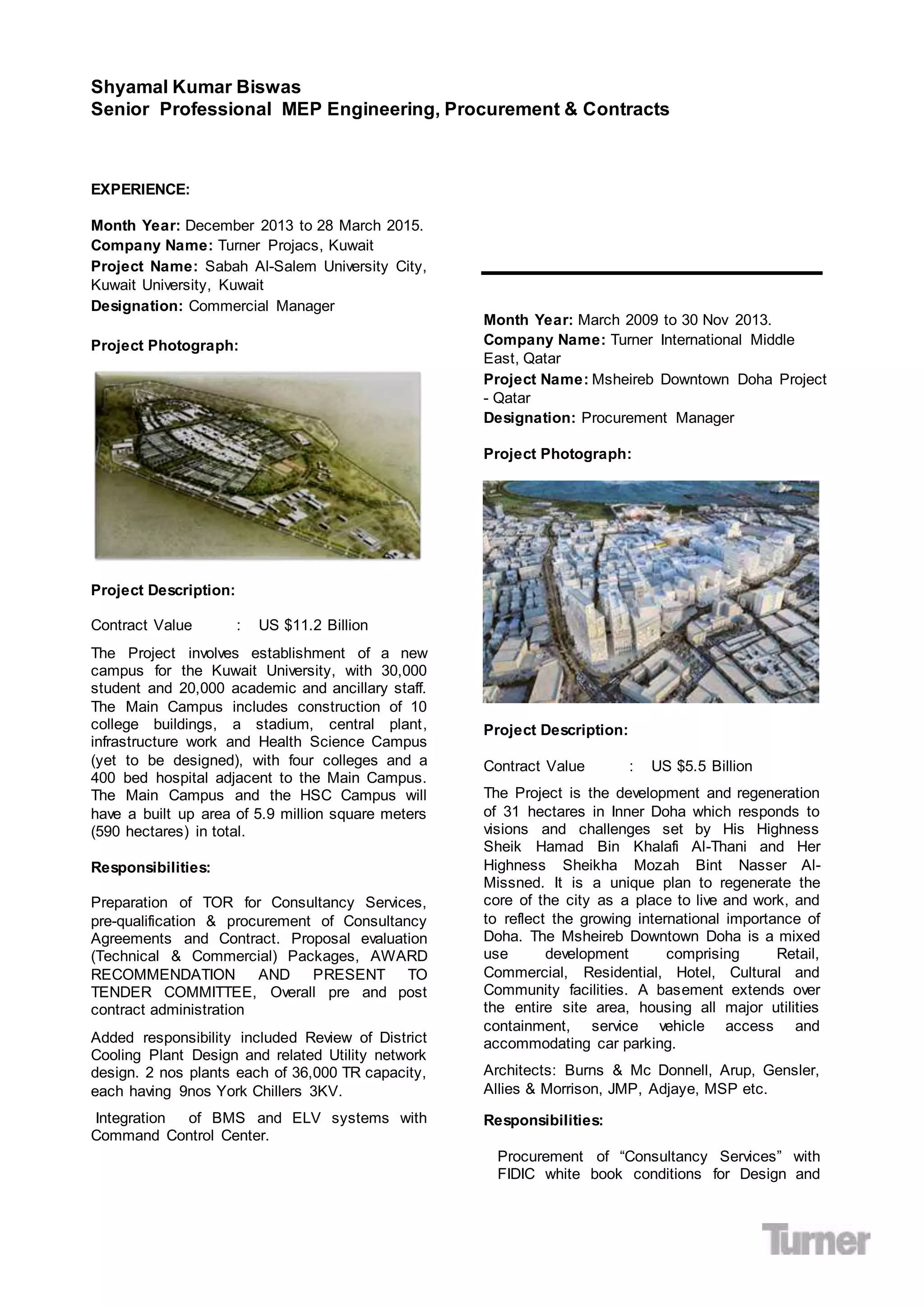 Shyamal Kumar Biswas
Senior Professional MEP Engineering, Procurement & Contracts
EXPERIENCE:
Month Year: December 2013 to 28 March 2015.
Company Name: Turner Projacs, Kuwait
Project Name: Sabah Al-Salem University City,
Kuwait University, Kuwait
Designation: Commercial Manager
Project Photograph:
Project Description:
Contract Value : US $11.2 Billion
The Project involves establishment of a new
campus for the Kuwait University, with 30,000
student and 20,000 academic and ancillary staff.
The Main Campus includes construction of 10
college buildings, a stadium, central plant,
infrastructure work and Health Science Campus
(yet to be designed), with four colleges and a
400 bed hospital adjacent to the Main Campus.
The Main Campus and the HSC Campus will
have a built up area of 5.9 million square meters
(590 hectares) in total.
Responsibilities:
Preparation of TOR for Consultancy Services,
pre-qualification & procurement of Consultancy
Agreements and Contract. Proposal evaluation
(Technical & Commercial) Packages, AWARD
RECOMMENDATION AND PRESENT TO
TENDER COMMITTEE, Overall pre and post
contract administration
Added responsibility included Review of District
Cooling Plant Design and related Utility network
design. 2 nos plants each of 36,000 TR capacity,
each having 9nos York Chillers 3KV.
Integration of BMS and ELV systems with
Command Control Center.
Month Year: March 2009 to 30 Nov 2013.
Company Name: Turner International Middle
East, Qatar
Project Name: Msheireb Downtown Doha Project
- Qatar
Designation: Procurement Manager
Project Photograph:
Project Description:
Contract Value : US $5.5 Billion
The Project is the development and regeneration
of 31 hectares in Inner Doha which responds to
visions and challenges set by His Highness
Sheik Hamad Bin Khalafi Al-Thani and Her
Highness Sheikha Mozah Bint Nasser Al-
Missned. It is a unique plan to regenerate the
core of the city as a place to live and work, and
to reflect the growing international importance of
Doha. The Msheireb Downtown Doha is a mixed
use development comprising Retail,
Commercial, Residential, Hotel, Cultural and
Community facilities. A basement extends over
the entire site area, housing all major utilities
containment, service vehicle access and
accommodating car parking.
Architects: Burns & Mc Donnell, Arup, Gensler,
Allies & Morrison, JMP, Adjaye, MSP etc.
Responsibilities:
Procurement of “Consultancy Services” with
FIDIC white book conditions for Design and
 