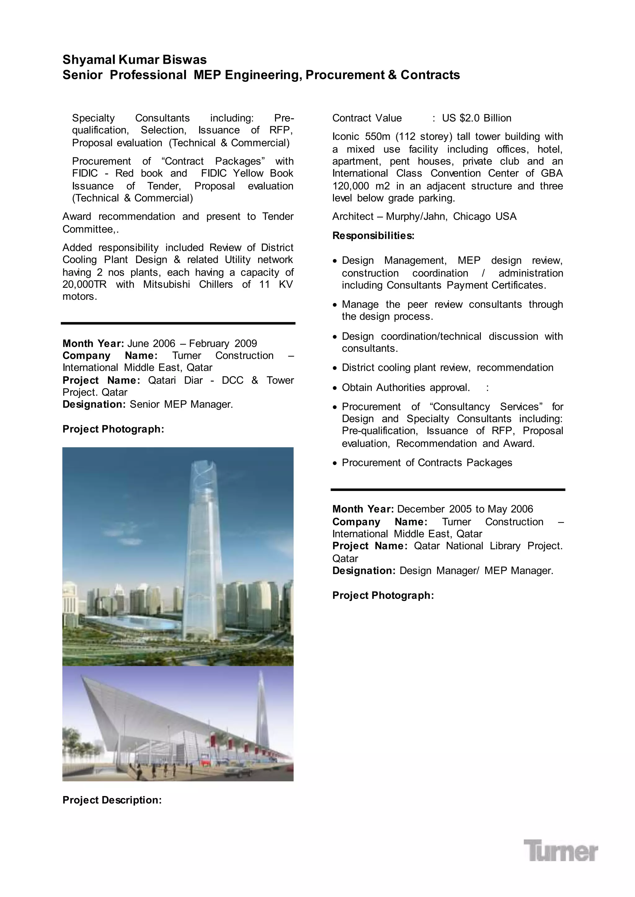 Shyamal Kumar Biswas
Senior Professional MEP Engineering, Procurement & Contracts
Specialty Consultants including: Pre-
qualification, Selection, Issuance of RFP,
Proposal evaluation (Technical & Commercial)
Procurement of “Contract Packages” with
FIDIC - Red book and FIDIC Yellow Book
Issuance of Tender, Proposal evaluation
(Technical & Commercial)
Award recommendation and present to Tender
Committee,.
Added responsibility included Review of District
Cooling Plant Design & related Utility network
having 2 nos plants, each having a capacity of
20,000TR with Mitsubishi Chillers of 11 KV
motors.
Month Year: June 2006 – February 2009
Company Name: Turner Construction –
International Middle East, Qatar
Project Name: Qatari Diar - DCC & Tower
Project. Qatar
Designation: Senior MEP Manager.
Project Photograph:
Project Description:
Contract Value : US $2.0 Billion
Iconic 550m (112 storey) tall tower building with
a mixed use facility including offices, hotel,
apartment, pent houses, private club and an
International Class Convention Center of GBA
120,000 m2 in an adjacent structure and three
level below grade parking.
Architect – Murphy/Jahn, Chicago USA
Responsibilities:
 Design Management, MEP design review,
construction coordination / administration
including Consultants Payment Certificates.
 Manage the peer review consultants through
the design process.
 Design coordination/technical discussion with
consultants.
 District cooling plant review, recommendation
 Obtain Authorities approval. :
 Procurement of “Consultancy Services” for
Design and Specialty Consultants including:
Pre-qualification, Issuance of RFP, Proposal
evaluation, Recommendation and Award.
 Procurement of Contracts Packages
Month Year: December 2005 to May 2006
Company Name: Turner Construction –
International Middle East, Qatar
Project Name: Qatar National Library Project.
Qatar
Designation: Design Manager/ MEP Manager.
Project Photograph:
 