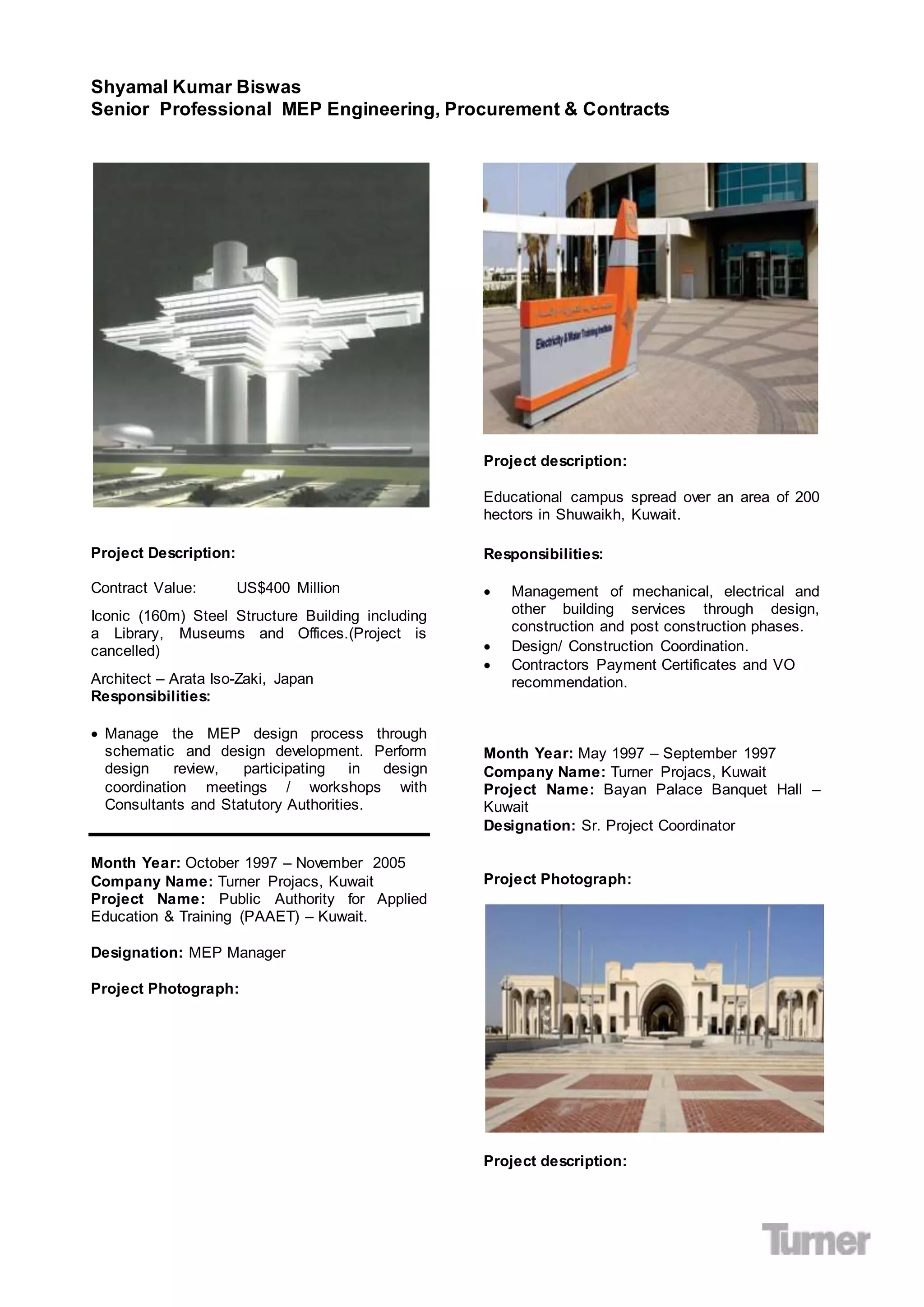 Shyamal Kumar Biswas
Senior Professional MEP Engineering, Procurement & Contracts
Project Description:
Contract Value: US$400 Million
Iconic (160m) Steel Structure Building including
a Library, Museums and Offices.(Project is
cancelled)
Architect – Arata Iso-Zaki, Japan
Responsibilities:
 Manage the MEP design process through
schematic and design development. Perform
design review, participating in design
coordination meetings / workshops with
Consultants and Statutory Authorities.
Month Year: October 1997 – November 2005
Company Name: Turner Projacs, Kuwait
Project Name: Public Authority for Applied
Education & Training (PAAET) – Kuwait.
Designation: MEP Manager
Project Photograph:
Project description:
Educational campus spread over an area of 200
hectors in Shuwaikh, Kuwait.
Responsibilities:
 Management of mechanical, electrical and
other building services through design,
construction and post construction phases.
 Design/ Construction Coordination.
 Contractors Payment Certificates and VO
recommendation.
Month Year: May 1997 – September 1997
Company Name: Turner Projacs, Kuwait
Project Name: Bayan Palace Banquet Hall –
Kuwait
Designation: Sr. Project Coordinator
Project Photograph:
Project description:
 