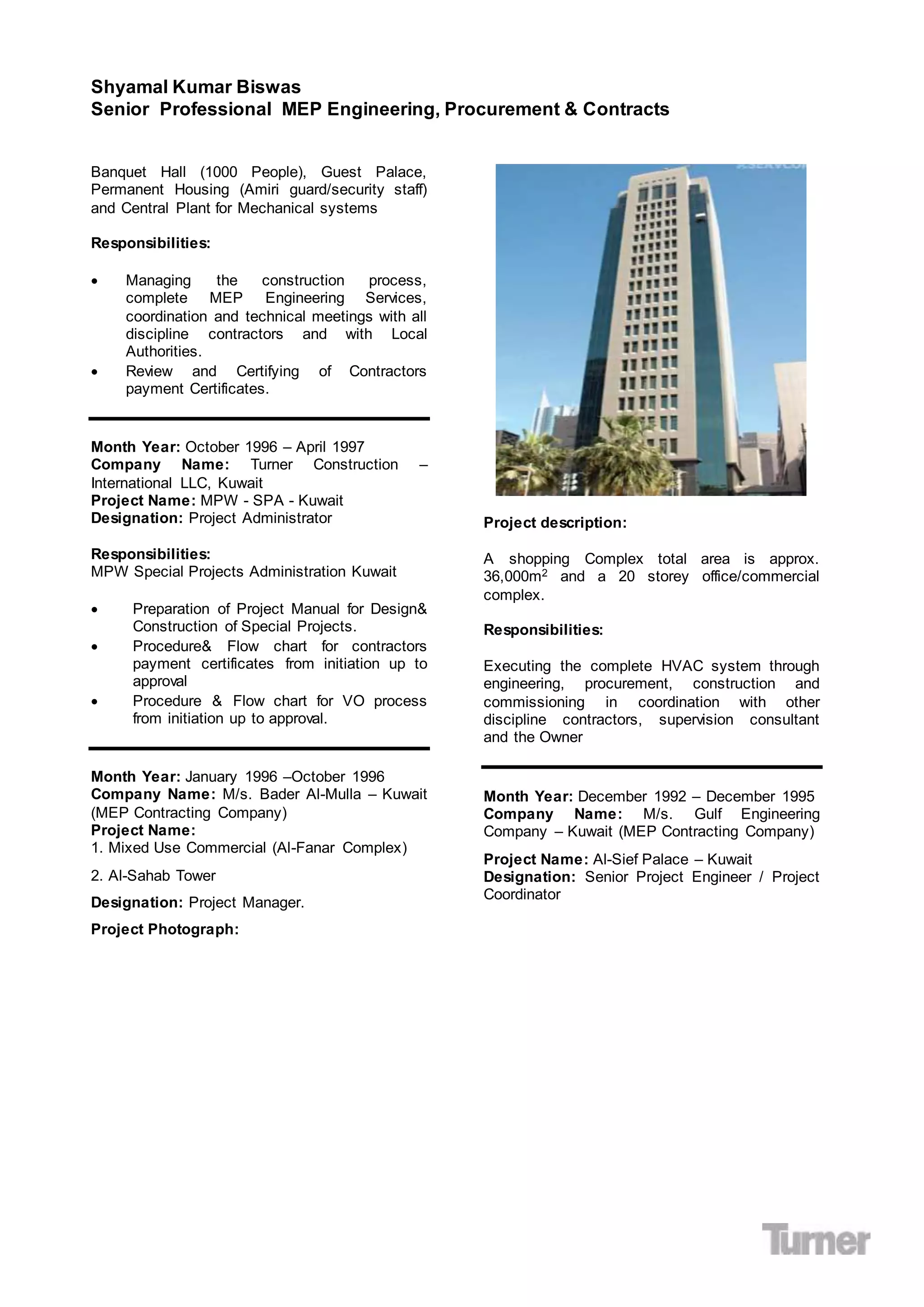 Shyamal Kumar Biswas
Senior Professional MEP Engineering, Procurement & Contracts
Banquet Hall (1000 People), Guest Palace,
Permanent Housing (Amiri guard/security staff)
and Central Plant for Mechanical systems
Responsibilities:
 Managing the construction process,
complete MEP Engineering Services,
coordination and technical meetings with all
discipline contractors and with Local
Authorities.
 Review and Certifying of Contractors
payment Certificates.
Month Year: October 1996 – April 1997
Company Name: Turner Construction –
International LLC, Kuwait
Project Name: MPW - SPA - Kuwait
Designation: Project Administrator
Responsibilities:
MPW Special Projects Administration Kuwait
 Preparation of Project Manual for Design&
Construction of Special Projects.
 Procedure& Flow chart for contractors
payment certificates from initiation up to
approval
 Procedure & Flow chart for VO process
from initiation up to approval.
Month Year: January 1996 –October 1996
Company Name: M/s. Bader Al-Mulla – Kuwait
(MEP Contracting Company)
Project Name:
1. Mixed Use Commercial (Al-Fanar Complex)
2. Al-Sahab Tower
Designation: Project Manager.
Project Photograph:
Project description:
A shopping Complex total area is approx.
36,000m2 and a 20 storey office/commercial
complex.
Responsibilities:
Executing the complete HVAC system through
engineering, procurement, construction and
commissioning in coordination with other
discipline contractors, supervision consultant
and the Owner
Month Year: December 1992 – December 1995
Company Name: M/s. Gulf Engineering
Company – Kuwait (MEP Contracting Company)
Project Name: Al-Sief Palace – Kuwait
Designation: Senior Project Engineer / Project
Coordinator
 