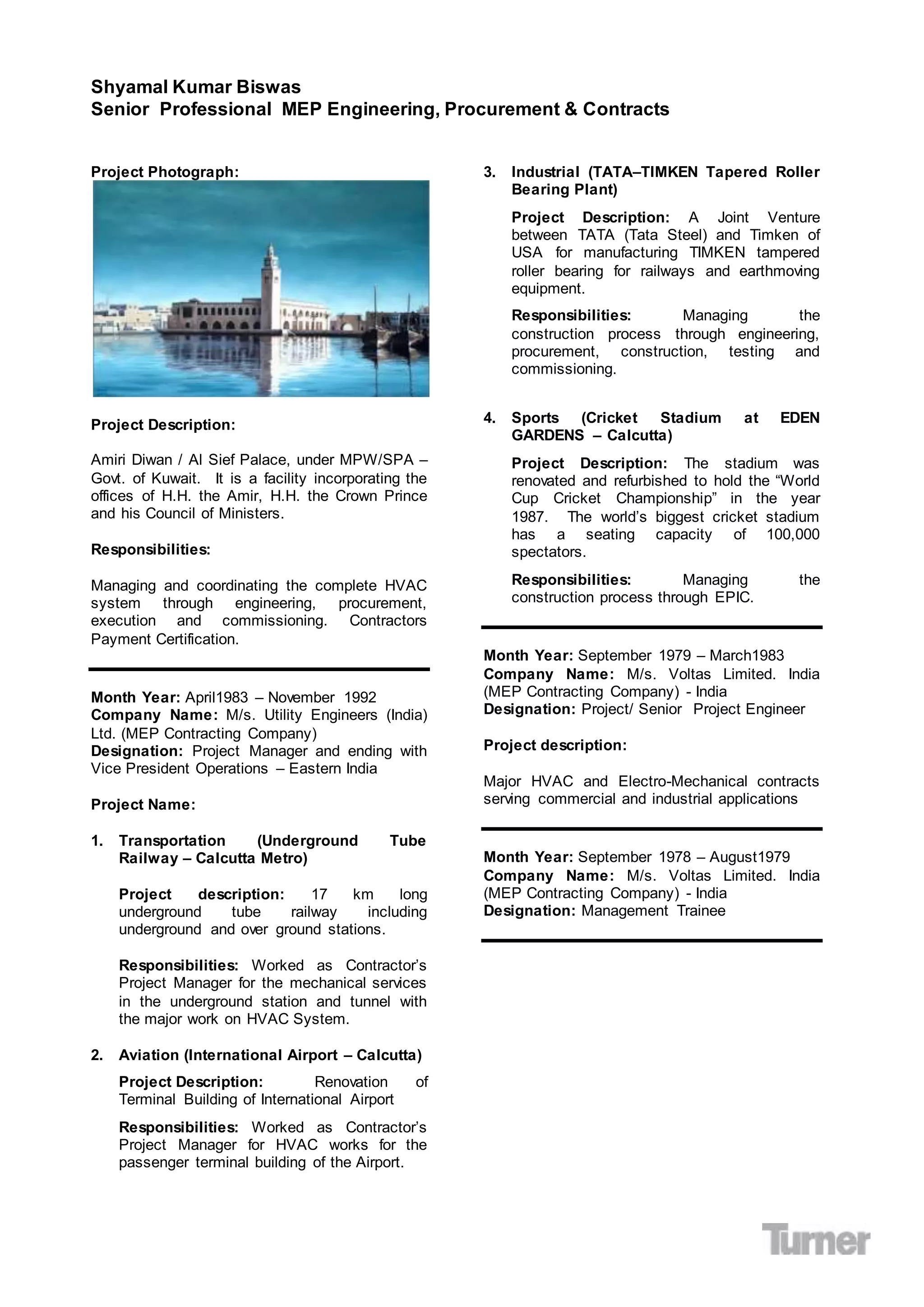 Shyamal Kumar Biswas
Senior Professional MEP Engineering, Procurement & Contracts
Project Photograph:
Project Description:
Amiri Diwan / Al Sief Palace, under MPW/SPA –
Govt. of Kuwait. It is a facility incorporating the
offices of H.H. the Amir, H.H. the Crown Prince
and his Council of Ministers.
Responsibilities:
Managing and coordinating the complete HVAC
system through engineering, procurement,
execution and commissioning. Contractors
Payment Certification.
Month Year: April1983 – November 1992
Company Name: M/s. Utility Engineers (India)
Ltd. (MEP Contracting Company)
Designation: Project Manager and ending with
Vice President Operations – Eastern India
Project Name:
1. Transportation (Underground Tube
Railway – Calcutta Metro)
Project description: 17 km long
underground tube railway including
underground and over ground stations.
Responsibilities: Worked as Contractor’s
Project Manager for the mechanical services
in the underground station and tunnel with
the major work on HVAC System.
2. Aviation (International Airport – Calcutta)
Project Description: Renovation of
Terminal Building of International Airport
Responsibilities: Worked as Contractor’s
Project Manager for HVAC works for the
passenger terminal building of the Airport.
3. Industrial (TATA–TIMKEN Tapered Roller
Bearing Plant)
Project Description: A Joint Venture
between TATA (Tata Steel) and Timken of
USA for manufacturing TIMKEN tampered
roller bearing for railways and earthmoving
equipment.
Responsibilities: Managing the
construction process through engineering,
procurement, construction, testing and
commissioning.
4. Sports (Cricket Stadium at EDEN
GARDENS – Calcutta)
Project Description: The stadium was
renovated and refurbished to hold the “World
Cup Cricket Championship” in the year
1987. The world’s biggest cricket stadium
has a seating capacity of 100,000
spectators.
Responsibilities: Managing the
construction process through EPIC.
Month Year: September 1979 – March1983
Company Name: M/s. Voltas Limited. India
(MEP Contracting Company) - India
Designation: Project/ Senior Project Engineer
Project description:
Major HVAC and Electro-Mechanical contracts
serving commercial and industrial applications
Month Year: September 1978 – August1979
Company Name: M/s. Voltas Limited. India
(MEP Contracting Company) - India
Designation: Management Trainee
 