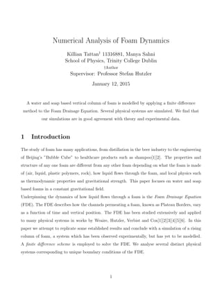 Numerical Analysis of Foam Dynamics
Killian Tattan†
11316881, Manya Sahni
School of Physics, Trinity College Dublin
†Author
Supervisor: Professor Stefan Hutzler
January 12, 2015
A water and soap based vertical column of foam is modelled by applying a ﬁnite diﬀerence
method to the Foam Drainage Equation. Several physical systems are simulated. We ﬁnd that
our simulations are in good agreement with theory and experimental data.
1 Introduction
The study of foam has many applications, from distillation in the beer industry to the engineering
of Beijing’s ”Bubble Cube” to healthcare products such as shampoo[1][2]. The properties and
structure of any one foam are diﬀerent from any other foam depending on what the foam is made
of (air, liquid, plastic polymers, rock), how liquid ﬂows through the foam, and local physics such
as thermodynamic properties and gravitational strength. This paper focuses on water and soap
based foams in a constant gravitational ﬁeld.
Underpinning the dynamics of how liquid ﬂows through a foam is the Foam Drainage Equation
(FDE). The FDE describes how the channels permeating a foam, known as Plateau Borders, vary
as a function of time and vertical position. The FDE has been studied extensively and applied
to many physical systems in works by Weaire, Hutzler, Verbist and Cox[1][2][3][4][5][6]. In this
paper we attempt to replicate some established results and conclude with a simulation of a rising
column of foam, a system which has been observed experimentally, but has yet to be modelled.
A ﬁnite diﬀerence scheme is employed to solve the FDE. We analyse several distinct physical
systems corresponding to unique boundary conditions of the FDE.
1
 