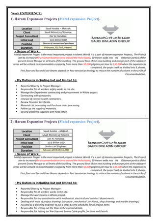 Work EXPERIENCE:
1) Haram Expansion Projects (Mataf expansion Project).
Scope of Work:-
Mataf expansion Project is the most important project in Islamic World, it’s a part of Haram expansion Projects, The Project
aim to increase (the circumambulation area around the Holy Kaaba) 20 meters wide into the Ottoman portico of the
present Grand Mosque at all levels of the building. The ground floor of the new building and a large part of the adjacent
areas will be utilized to accommodate a capacity from more than 50,000 pilgrims per hour to 130,000 when the expansion is
completed, the project will be divided into 3 phases,
First floor and Second Floor Beams depend on Post tension technology to reduce the number of column in the circle of
Circumambulation.
to:My Duties is including but not limited-
 Reported Directly to Project Manager.
 Responsible for all workers safety works in the site.
 Manage the Department contracting and procurement in Whole project.
 Contracting with companies.
 renewal of contracts with contractors.
 Review Payment Certificate.
 Material List processing and Purchase order processing.
 Follow up the supply of materials.
 Solving problems suppliers with head office.
.
2) Haram Expansion Projects (Mataf expansion Project).
Location Saudi Arabia – Makkah.
Client Saudi Ministry of Finance.
Project Consultant Dar Al-Handasa.
initial cost 10.5 Billion USD
Position Senior civil Engineer.
Duration February 2013 till Feb.2015
Scope of Work:-
Mataf expansion Project is the most important project in Islamic World, it’s a part of Haram expansion Projects, The Project
aim to increase (the circumambulation area around the Holy Kaaba) 20 meters wide into the Ottoman portico of the
present Grand Mosque at all levels of the building. The ground floor of the new building and a large part of the adjacent
areas will be utilized to accommodate a capacity from more than 50,000 pilgrims per hour to 130,000 when the expansion is
completed, the project will be divided into 3 phases,
First floor and Second Floor Beams depend on Post tension technology to reduce the number of column in the circle of
Circumambulation.
to:My Duties is including but not limited-
 Reported Directly to Project Manager.
 Responsible for all workers works in the site.
 Manage the work teams in Whole project.
 Responsible for any coordination with mechanical, electrical and architect departments.
 Dealing with most of project drawings (structure , mechanical , architect , shop drawings and marble drawings)
 Assisted as a planning engineer to put a steps & time schedules for all project items
 Responsible for setting out the Steel arches special details.
 Responsible for Setting out Pre-Stressed Beams Cable profile, Sections and Details.
Location Saudi Arabia – Makkah.
Client Saudi Ministry of Finance.
Project Consultant Dar Al-Handasa.
initial cost 10.5 Billion USD
Position Director of contracts and purchases
Duration February 2015 till present.
 
