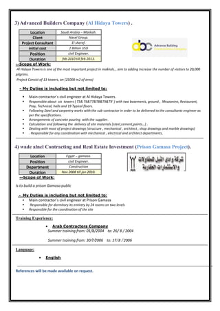 3) Advanced Builders Company (Al Hidaya Towers) .
Location Saudi Arabia – Makkah.
Client Nasel Group.
Project Consultant El sheref.
initial cost 2 Billion USD
Position civil Engineer.
Duration feb 2010 till feb 2013.
--Scope of Work:
Al Hidaya Towers is one of the most important project in makkah, , aim to adding Increase the number of visitors to 20,000
pilgrims.
Project Consist of 13 towers, on (25000 m2 of area)
My Duties is including but not limited to:-
 Main contractor`s civil engineer at Al Hidaya Towers.
 Responsible about six towers ( T5& T6&T7&T8&T9&T9' ) with two basements, ground , Mezzanine, Restaurant,
Pray, Technical, halls and 19 Typical floors.
 Following Steel and carpentry works with the sub-contractor in order to be delivered to the consultants engineer as
per the specifications.
 Arrangements of concrete pouring with the supplier.
 Calculation and following the delivery of site materials (steel,cement,paints…) .
 Dealing with most of project drawings (structure , mechanical , architect , shop drawings and marble drawings)
 . Responsible for any coordination with mechanical , electrical and architect departments.
-------------------------------------------------------------------------------------------------------------------------------------------------------
4) wade alnel Contracting and Real Estate Investment (Prison Gamasa Project).
Location Egypt – gamasa.
Position civil Engineer.
Department Construction
Duration Nov 2008 till jan 2010.
:Scope of Work--
Is to build a prison Gamasa public
- My Duties is including but not limited to:
 Main contractor`s civil engineer at Prison Gamasa
 Responsible for dormitory its entirety by 24 rooms on two levels
 Responsible for the coordination of the site
Training Experience:
 Arab Contractors Company
Summer training from: 01/8/2004 to: 26/ 8 / 2004
Summer training from: 30/7/2006 to: 17/ 8 / 2006
Language:
 English
References will be made available on request.
 