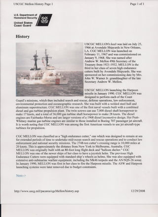 USCGC Mellon History Page 1 Page 1 of 1
History
USCGC MELLON's keel was laid on July 25,
1966 at Avondale Shipyards in New Orleans,
LA. CGC MELLON was launched on
February 11, 1967 and was commissioned on
January 9, 1968. She was named after
Andrew W. Mellon 49th Secretary of the
Treasury from 1921-1932. MELLON is the
third in her class of seven high endurance
cutters built by Avondale Shipyards. She was
sponsored on her commissioning date by Mrs.
John W. Warner Jr. granddaughter ofthe late
Secretary Andrew W. Mellon.
USCGC MELLON launching the Harpoon
missile in January 1990. CGC MELLON was
designed to perform each of the Coast
Guard's missions, which then included search and rescue, defense operations, law enforcement,
environmental protection and oceanographic research. She was built with a welded steel hull and
aluminum superstructure. CGC MELLON was one of the first naval vessels built with a combined
diesel and gas turbine propulsion plant. The twin screws can use 7,000 diesel shaft horsepower to
make 17 knots, and a total of36,000 gas turbine shaft horsepower to make 28 knots. The diesel
engines are Fairbanks-Morse and are larger versions of a 1968 diesel locomotive design. Her Pratt-
Whitney marine gas turbine engines are similar to those installed in Boeing 707 passenger jet aircraft.
It is worth noting that CGC MELLON was among the first American vessels to use jet aircraft-type
turbines for propulsion.
CGC MELLON was classified as a "high endurance cutter," one which was designed to remain at sea
for extended periods of time to undertake mid-ocean search and rescue operations and to conduct law
enforcement and national security missions. The 2748-ton cutter's crossing range is 10,000 miles at
20 knots. This is approximately the distance from New York to Melbourne, Australia -.CGC
MELLON was originally built with an 80-foot long flight deck and "balloon shelter." CGC
MELLON was one of the newer ships of her class to have a joystick helm. The previous High
Endurance Cutters were equipped with standard ship's wheels as helms. She was also equipped with
extensive anti-submarine warfare equipment, including the Mk46 torpedo and the AN/SQS-26 sonar.
In January 1990, MELLON was first in her class to fire the Harpoon missile. The ASW and Harpoon
launching systems were later removed due to budget constraints.
http://www.uscg.mil/pacareal cgcMellonihistory .asp 12129/2008
 