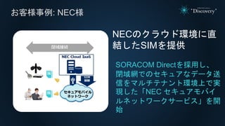 SORACOM Directを採用し、
閉域網でのセキュアなデータ送
信をマルチテナント環境上で実
現した「NEC セキュアモバイ
ルネットワークサービス」を開
始
NECのクラウド環境に直
結したSIMを提供
お客様事例: NEC様
 