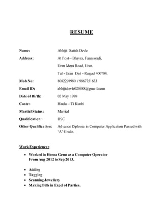 RESUME
Name: Abhijit Satish Devle
Address: At Post– Bhavra, Fanaswadi,
Uran Mora Road, Uran.
Tal - Uran Dist - Raigad 400704.
Mob No: 8082298980 / 9867751633
Email ID: abhijitdevle020888@gmail.com
Date of Birth: 02 May 1988
Caste : Hindu – Ti Kunbi
Martial Status: Married
Qualification: HSC
Other Qualification: Advance Diploma in Computer Application Passed with
‘A’ Grade.
Work Experience :
 Workedin Heena Gems as a Computer Operator
From Aug 2012 to Sep 2013.
 Adding
 Tagging
 Scanning Jewellery
 Making Bills in Excelof Parties.
 