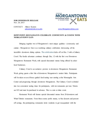 FOR IMMEDIATE RELEASE
Nov. 20, 2015
CONTACT: Allison Keaton
aakeaton@mix.wvu.edu www.MorgantownEats.com
DOWNTOWN RESTAURANTS CELEBRATE COMMUNITY & CUISINE WITH
MORGANTOWN EATS
Bringing together two of Morgantown’s most unique qualities—community and
cuisine—Morgantown Eats is as weeklong culinary celebration showcasing all the
incredible downtown dining options. The celebration kicks off on Dec. 5 with a Culinary
Crawl. The foodie adventure continues through Dec. 12 with the first ever Downtown
Morgantown Restaurant Week, with special discounted menus being offered by select
local businesses.
Culinary Crawl is an exclusive preview to downtown Morgantown Restaurant
Week, giving guests a first bite of downtown Morgantown’s tastiest finds. Participants
will be taken on an al fresco guided food tasting tour starting at the Monongalia Arts
Center and progressing through downtown Morgantown. The Culinary Crawl is divided
into two convenient tasting times for participants, with ten restaurants per tour. Tickets
are $35 and must be purchased in advance. This is a rain or shine event.
Restaurant Week will feature special discounted menus from 20 downtown and
Wharf District restaurants. From three-course prefix menus, to free desserts and percent
off savings, the participating restaurants invite residents to get reacquainted with the
 