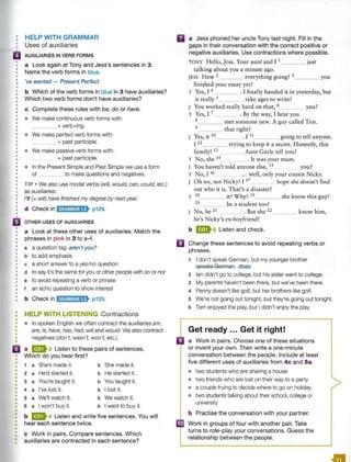 •
•
•
•
•
•
•
•
•
•
•
•
•
•
•
•
•
•
•
•
•
•
•
•
•
•
•
•
•
•
•
•
•
•
•
•
•
•
HELP WITH GRAMMAR
Uses of auxiliaries
AUXILIARIES IN VERB FORMS
a Look again at Tony and Jess's sentences in 3.
Name the verb forms in blue.
've wanted - Present Perfect
b Which of the verb forms in blue in 3 have auxiliaries?
Which two verb forms don't have auxiliaries?
c Complete these rules with be, do or have.
• We make continuous verb forms with:
____+ verb+ing.
• We make perfect verb forms with:
____+ past participle.
• We make passive verb forms with:
____+ past participle.
• In the Present Simple and Past Simple we use a form
of to make questions and negatives.
TIP • We also use modal verbs (will, would, can, could, etc.)
as auxiliaries:
I'll(= will) have finished my degree by next year.
d Check in ld;t¥WJ;lf> p129.
OTHER USES OF AUXILIARIES
a Look at these other uses of auxiliaries. Match the
phrases in pink in 3 to a-f.
a a question tag aren't you?
b to add emphasis
c a short answer to a yes/no question
d to say it's the same for you or other people with so or nor
e to avoid repeating a verb or phrase
t an echo question to show interest
b Check in ld@W@i;ll• p129.
HELP WITH LISTENING Contractions
• In spoken English we often contract the auxiliaries am,
are, is, have, has, had, will and would. We also contract
negatives (don't, wasn't, won't, etc.).
a a ma Listen to these pairs of sentences.
• Which do you hear first?
•
•
•
•
•
•
•
•
•
•
•
•
•
•
•
•
•
•
•
•
•
•
•
•
1 a She's made it. b She made it.
2 a He'd started it. b He started it.
3 a You're taught it. b You taught it.
4 a I've lost it. b I lost it.
5 a We'll watch it. b We watch it.
6 a I won't buy it. b I want to buy it.
b m4 Listen and write five sentences. You will
hear each sentence twice.
c Work in pairs. Compare sentences. Which
auxiliaries are contracted in each sentence?
II
•
a Jess phoned her uncle Tony last night. Fill in the
gaps in their conversation with the correct positive or
negative auxiliaries. Use contractions where possible.
TONY Hello, Jess. Your aunt and I 1 just
talking about you a minute ago.
JESS How 2 everything going? 3 you
finished your essay yet?
T Yes, I 4 . I finally handed it in yesterday, but
it really 5 take ages to write!
J You worked really hard on that, 6_ _ _ you?
T Yes, I 7 . By the way, I hear you
8 met someone new. A guy called Tim.
9 that right?
J Yes, it 10 . I 11 going to tell anyone.
I 12 trying to keep it a secret. Honestly, this
family! 13 Aunt Gayle tell you?
T No, she 14 . It was your mum.
J You haven't told anyone else, 15 you?
T No, I 16 . .. well, only your cousin Nicky.
J Oh no, not Nicky! I 17 hope she doesn't find
out who it is. That's a disaster!
T 18 it? Why? 19 she know this guy?
20 he a student too?
J No, he 21 . But she 22 know him,
he's Nicky's ex-boyfriend!
b ms Listen and check.
Change these sentences to avoid repeating verbs or
phrases.
1 I don't speak German, but my younger brother
speaks German. does
2 Ian didn't go to college, but his sister went to college.
3 My parents haven't been there, but we've been there.
4 Penny doesn't like golf, but her brothers like golf.
5 We're not going out tonight, but they're going out tonight.
6 Tom enjoyed the play, but I didn't enjoy the play.
Get ready ... Get it right!
a Work in pairs. Choose one of these situations
or invent your own. Then write a one-minute
conversation between the people. Include at least
five different uses of auxiliaries from 4c and Sa.
• two students who are sharing a house
• two friends who are lost on their way to a party
• a couple trying to decide where to go on holiday
• two students talking about their school, college or
university
b Practise the conversation with your partner.
• Work in groups of four with another pair. Take
turns to role-play your conversations. Guess the
relationship between the people.
 